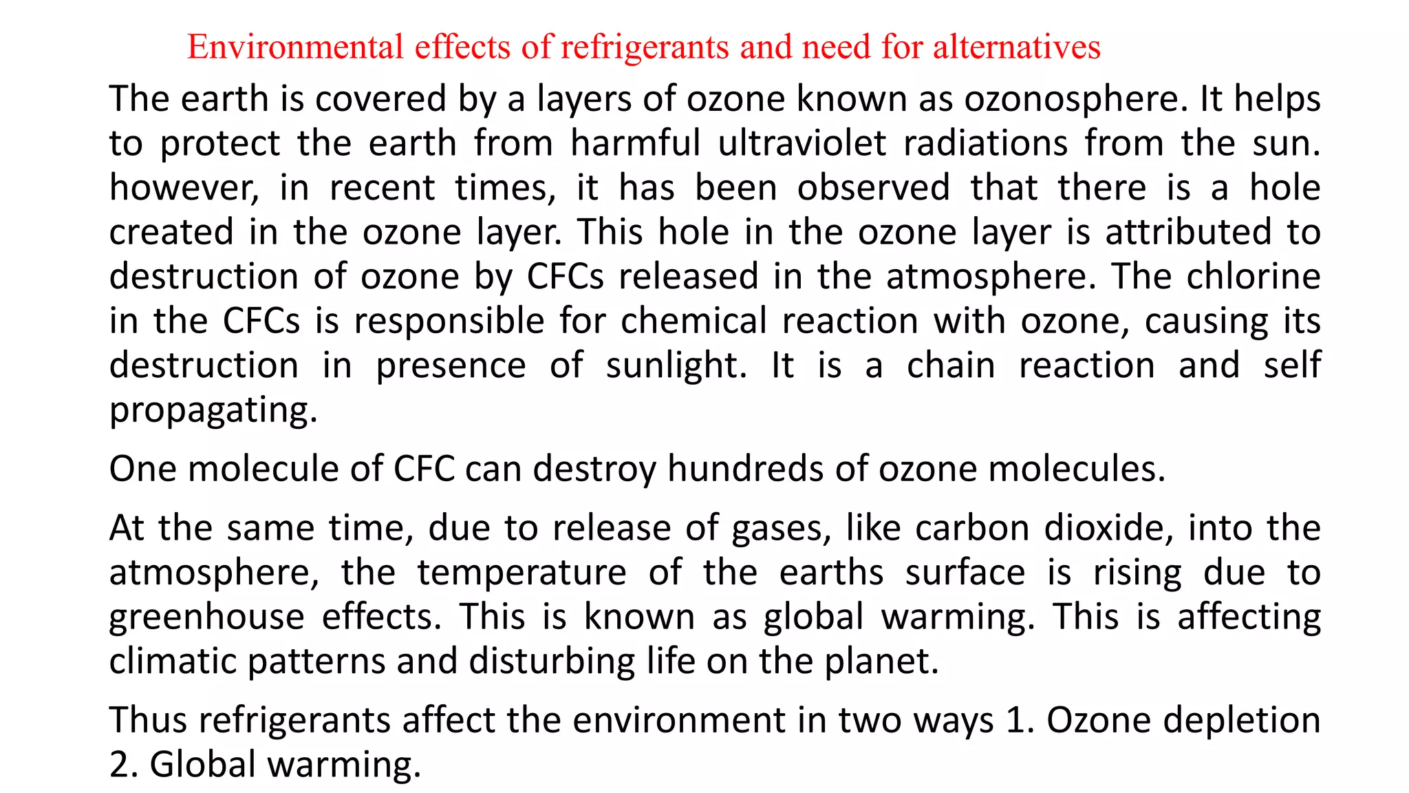 Environmental effects of refrigerants and need for alternatives
The earth is covered by a layers of ozone known as ozonosphere. It helps
to protect the earth from harmful ultraviolet radiations from the sun.
however, in recent times, it has been observed that there is a hole
created in the ozone layer. This hole in the ozone layer is attributed to
destruction of ozone by CFCs released in the atmosphere. The chlorine
in the CFCs is responsible for chemical reaction with ozone, causing its
destruction in presence of sunlight. It is a chain reaction and self
propagating.
One molecule of CFC can destroy hundreds of ozone molecules.
At the same time, due to release of gases, like carbon dioxide, into the
atmosphere, the temperature of the earths surface is rising due to
greenhouse effects. This is known as global warming. This is affecting
climatic patterns and disturbing life on the planet.
Thus refrigerants affect the environment in two ways 1. Ozone depletion
2. Global warming.
 