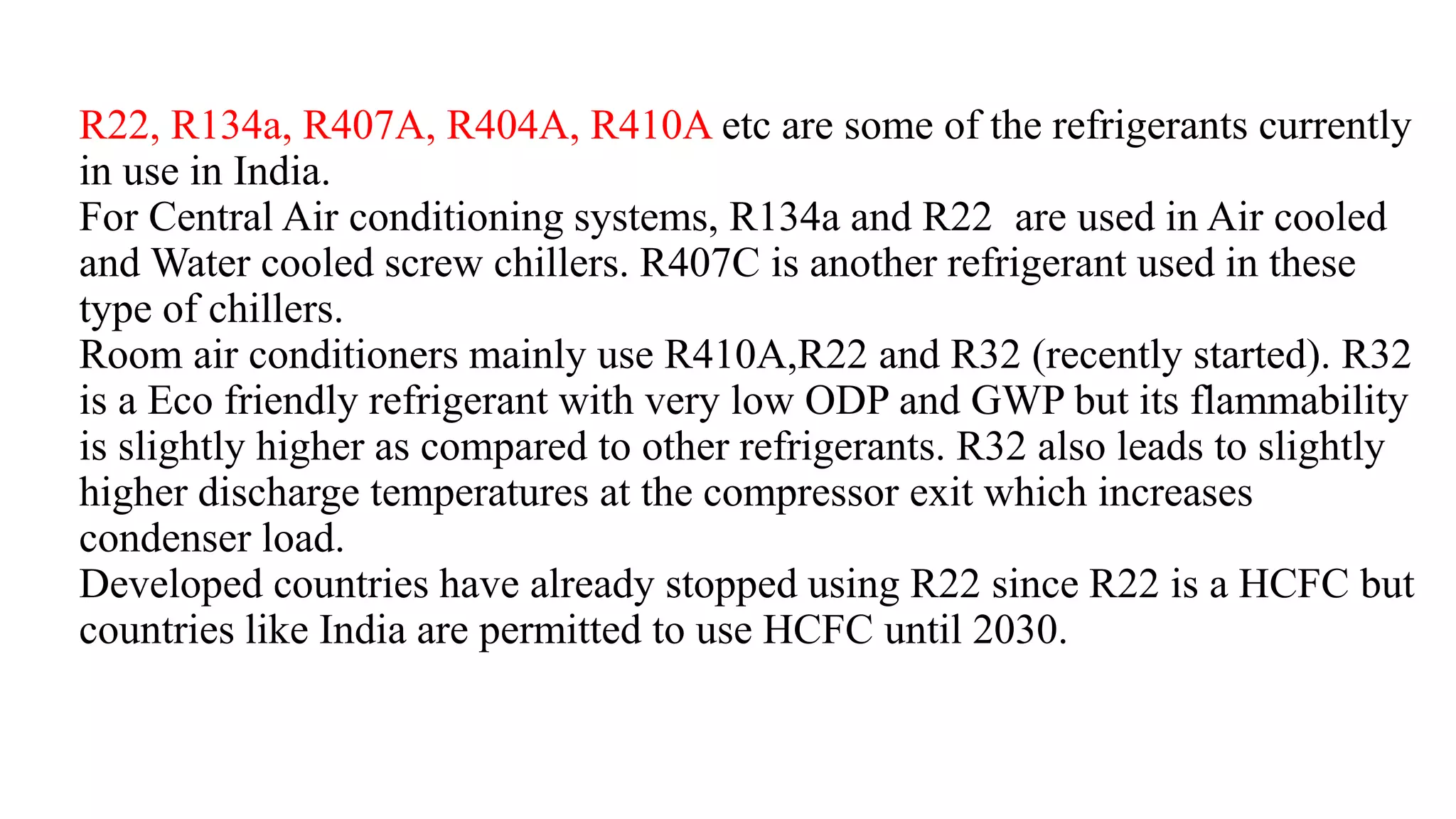 R22, R134a, R407A, R404A, R410A etc are some of the refrigerants currently
in use in India.
For Central Air conditioning systems, R134a and R22 are used in Air cooled
and Water cooled screw chillers. R407C is another refrigerant used in these
type of chillers.
Room air conditioners mainly use R410A,R22 and R32 (recently started). R32
is a Eco friendly refrigerant with very low ODP and GWP but its flammability
is slightly higher as compared to other refrigerants. R32 also leads to slightly
higher discharge temperatures at the compressor exit which increases
condenser load.
Developed countries have already stopped using R22 since R22 is a HCFC but
countries like India are permitted to use HCFC until 2030.
 