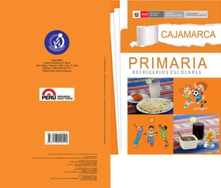 CAJAMARCA
PERÚ
Ministerio
de Salud
Instituto
Nacional de Salud
Centro Nacional
de Alimentación y Nutrición
PRIMARIAR E F R I G E R I O S E S C O L A R E S
ISBN:978-612-310-054-4
HechoelDepósitoLegalenlaBibliotecaNacionaldelPerúNº2014-16273
Tiraje:500ejemplares
1ra.edición(noviembre2014)
©MinisteriodeSalud,2014
Av.Salaverrycuadra8s/n,JesúsMaría,Lima,Perú
Teléfono:(511)315-6600
Telefax:(511)315-6600anexo2669
Páginaweb:www.minsa.gob.pe
©InstitutoNacionaldeSalud,2014
CápacYupanqui1400,JesúsMaría,Lima,Perú
Teléfono:(511)748-1111
Correoelectrónico:postmaster@ins.gob.pe
Páginaweb:www.ins.gob.pe
Laversiónelectrónicadeestedocumentoseencuentradisponibleenformagratuitaenwww.ins.gob.pey
www.bvs.ins.gob.pe
Seautorizasureproduccióntotaloparcialsiempreycuandosecitelafuente.
EstematerialseterminódeimprimirenlaimprentaSincoIndustriaGráﬁcaEIRLJr.Huaraz449.Breña.Teléfono433-5974sincoeditores@yahoo.com
Lima 2014
Instituto Nacional de Salud
Jirón Cápac Yupanqui 1400, Lima 11, Perú
Teléfono: 748-0000/748-1111
Página web: www.ins.gob.pe
 