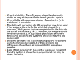  Chemical stability: The refrigerants should be chemically
stable as long as they are inside the refrigeration system.
 Compatibility with common materials of construction (both
metals and non-metals)
 Miscibility with lubricating oils: Oil separators have to be used
if the refrigerant is not miscible with lubricating oil (e.g.
ammonia). Refrigerants that are completely miscible with oils
are easier to handle (e.g. R12). However, for refrigerants with
limited solubility (e.g. R 22) special precautions should be
taken while designing the system to ensure oil return to the
compressor
 Dielectric strength: This is an important property for systems
using hermetic compressors. For these systems the
refrigerants should have as high a dielectric strength as
possible
 Ease of leak detection: In the event of leakage of refrigerant
from the system, it should have pungent smell, be easy to
detect the leaks.
 