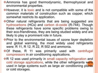 Ammonia has good thermodynamic, thermophysical and
environmental properties.
However, it is toxic and is not compatible with some of the
common materials of construction such as copper, which
somewhat restricts its application.
Other natural refrigerants that are being suggested are
hydrocarbons (HCs) and carbon di-oxide (R-744). Though
these refrigerants have some specific problems owing to
their eco-friendliness, they are being studied widely and are
likely to play a prominent role in future.
Prior to the environmental issues of ozone layer depletion
and global warming, the most widely used refrigerants
were: R 11, R 12, R 22, R 502 and ammonia.
Of these, R 11 was primarily used with centrifugal
compressors in air conditioning applications.
R 12 was used primarily in small capacity refrigeration and
cold storage applications, while the other refrigerants were
used in large systems such as large air conditioning plants
or cold storages.
 