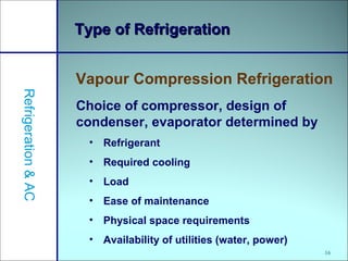 16
Type of RefrigerationType of Refrigeration
Vapour Compression Refrigeration
Refrigeration&AC
Choice of compressor, design of
condenser, evaporator determined by
• Refrigerant
• Required cooling
• Load
• Ease of maintenance
• Physical space requirements
• Availability of utilities (water, power)
 