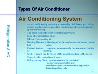 23
• An air conditioning system is an assembly of different part of the
system used produce a specified condition of air within a require
space or building.
• The basic elements of air conditioning system:--
• Fans : For circulation of air
• Filters : For cleaning air
• Heating Elements : Heating of air(It may be electric heater , steam ,
hot water.
• Control System : It regulates automatically the amount of cooling
or heating.
• Grill : It adjust the direction of the conditioned air to the room.
• Tray : It collects condensed water.
• Refrigerating Plant : provide cooling . It consist of
compressor/generator and
absorber,eveporator,condensor,expansion
device(capallary tube).
Air Conditioning System
Refrigeration&AC
 