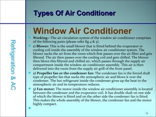  Working:--The air circulation system of the window air conditioner comprises
of the following parts (please refer fig 4 & 5).
 1) Blower: This is the small blower that is fitted behind the evaporator or
cooling coil inside the assembly of the window air conditioner system. The
blower sucks the air from the room which first passes over the air filter and gets
filtered. The air then passes over the cooling coil and gets chilled. The blower
then blows this filtered and chilled air, which passes through the supply air
compartment inside the window air conditioner assembly. This air is then
delivered into the room from the supply air grill of the front panel.
 2) Propeller fan or the condenser fan: The condenser fan is the forced draft
type of propeller fan that sucks the atmospheric air and blows it over the
condenser. The hot refrigerant inside the condenser gives up the heat to the
atmospheric air and its temperature reduces.
 3) Fan motor: The motor inside the window air conditioner assembly is located
between the condenser and the evaporator coil. It has double shaft on one side
of which the blower is fitted and on the other side the condenser fan is fitted.
This makes the whole assembly of the blower, the condenser fan and the motor
highly compact.

26
Types Of Air ConditionerTypes Of Air Conditioner
Window Air Conditioner
Refrigeration&AC
 