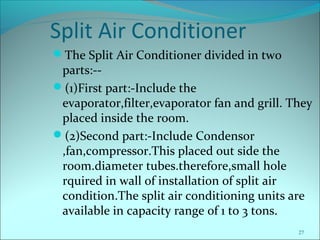Split Air Conditioner
The Split Air Conditioner divided in two
parts:--
(1)First part:-Include the
evaporator,filter,evaporator fan and grill. They
placed inside the room.
(2)Second part:-Include Condensor
,fan,compressor.This placed out side the
room.diameter tubes.therefore,small hole
rquired in wall of installation of split air
condition.The split air conditioning units are
available in capacity range of 1 to 3 tons.
27
 