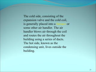 29
The cold side, consisting of the
expansion valve and the cold coil,
is generally placed into a furnace or
some other air handler. The air
handler blows air through the coil
and routes the air throughout the
building using a series of ducts.
The hot side, known as the
condensing unit, lives outside the
building.
 