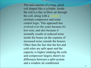 30
The unit consists of a long, spiral
coil shaped like a cylinder. Inside
the coil is a fan, to blow air through
the coil, along with a weather-
resistant compressor and some
control logic. This approach has
evolved over the years because it's
low-cost, and also because it
normally results in reduced noise
inside the house (at the expense of
increased noise outside the house).
Other than the fact that the hot and
cold sides are split apart and the
capacity is higher (making the coils
and compressor larger), there's no
difference between a split-system
and a window air conditioner
 
