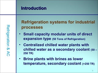 5
IntroductionIntroduction
• Small capacity modular units of direct
expansion type (50 Tons of Refrigeration)
• Centralized chilled water plants with
chilled water as a secondary coolant (50 –
250 TR)
• Brine plants with brines as lower
temperature, secondary coolant (>250 TR)
Refrigeration systems for industrial
processes
Refrigeration&AC
 