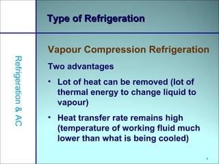 9
Type of RefrigerationType of Refrigeration
Vapour Compression Refrigeration
Refrigeration&AC
Two advantages
• Lot of heat can be removed (lot of
thermal energy to change liquid to
vapour)
• Heat transfer rate remains high
(temperature of working fluid much
lower than what is being cooled)
 