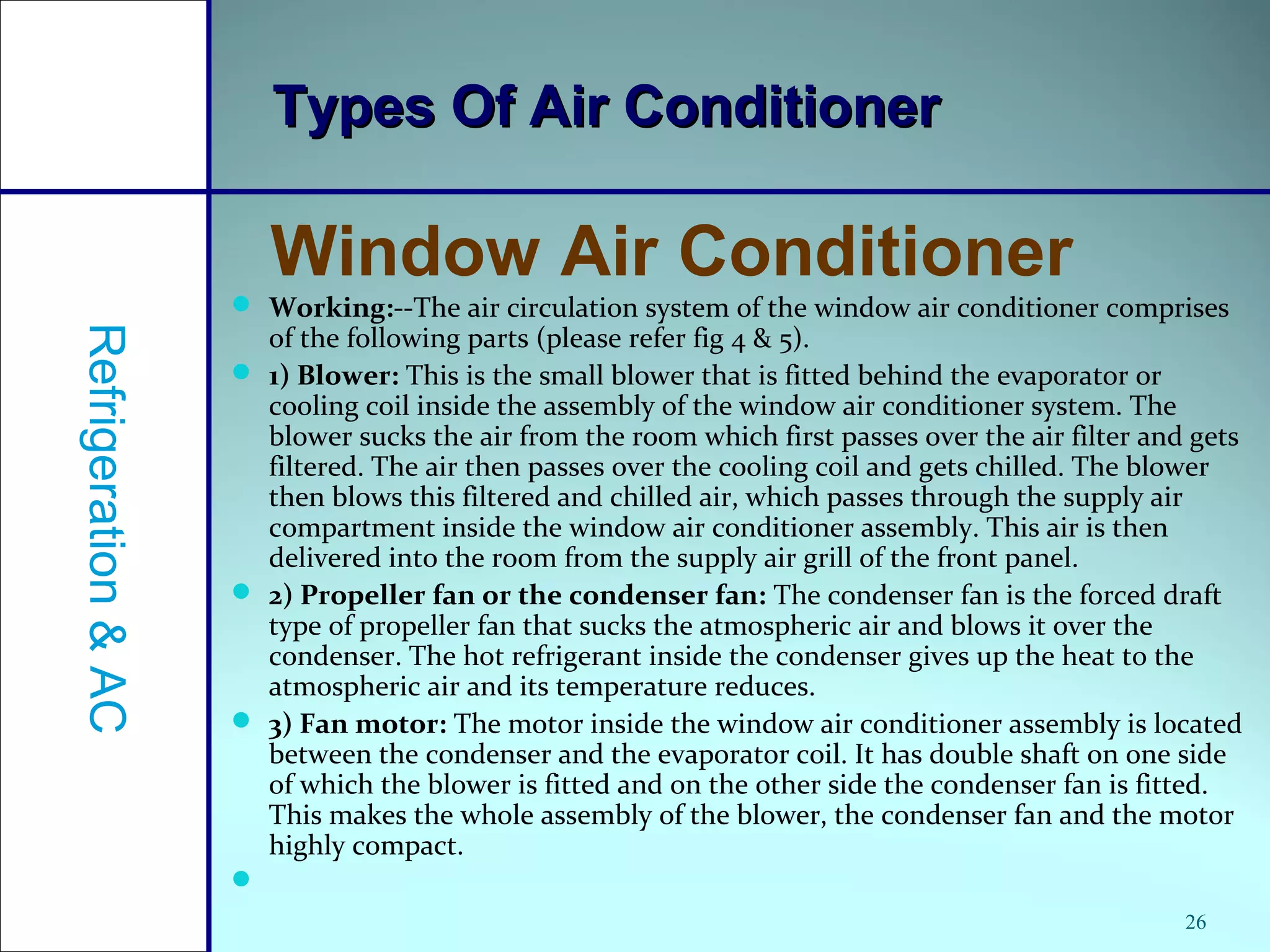  Working:--The air circulation system of the window air conditioner comprises
of the following parts (please refer fig 4 & 5).
 1) Blower: This is the small blower that is fitted behind the evaporator or
cooling coil inside the assembly of the window air conditioner system. The
blower sucks the air from the room which first passes over the air filter and gets
filtered. The air then passes over the cooling coil and gets chilled. The blower
then blows this filtered and chilled air, which passes through the supply air
compartment inside the window air conditioner assembly. This air is then
delivered into the room from the supply air grill of the front panel.
 2) Propeller fan or the condenser fan: The condenser fan is the forced draft
type of propeller fan that sucks the atmospheric air and blows it over the
condenser. The hot refrigerant inside the condenser gives up the heat to the
atmospheric air and its temperature reduces.
 3) Fan motor: The motor inside the window air conditioner assembly is located
between the condenser and the evaporator coil. It has double shaft on one side
of which the blower is fitted and on the other side the condenser fan is fitted.
This makes the whole assembly of the blower, the condenser fan and the motor
highly compact.

26
Types Of Air ConditionerTypes Of Air Conditioner
Window Air Conditioner
Refrigeration&AC
 