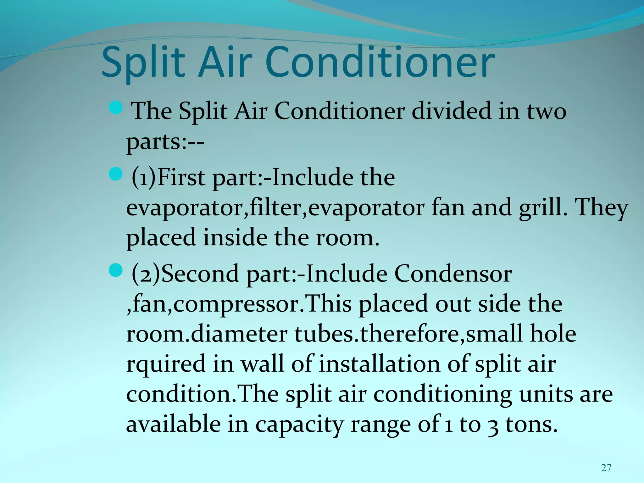 Split Air Conditioner
The Split Air Conditioner divided in two
parts:--
(1)First part:-Include the
evaporator,filter,evaporator fan and grill. They
placed inside the room.
(2)Second part:-Include Condensor
,fan,compressor.This placed out side the
room.diameter tubes.therefore,small hole
rquired in wall of installation of split air
condition.The split air conditioning units are
available in capacity range of 1 to 3 tons.
27
 