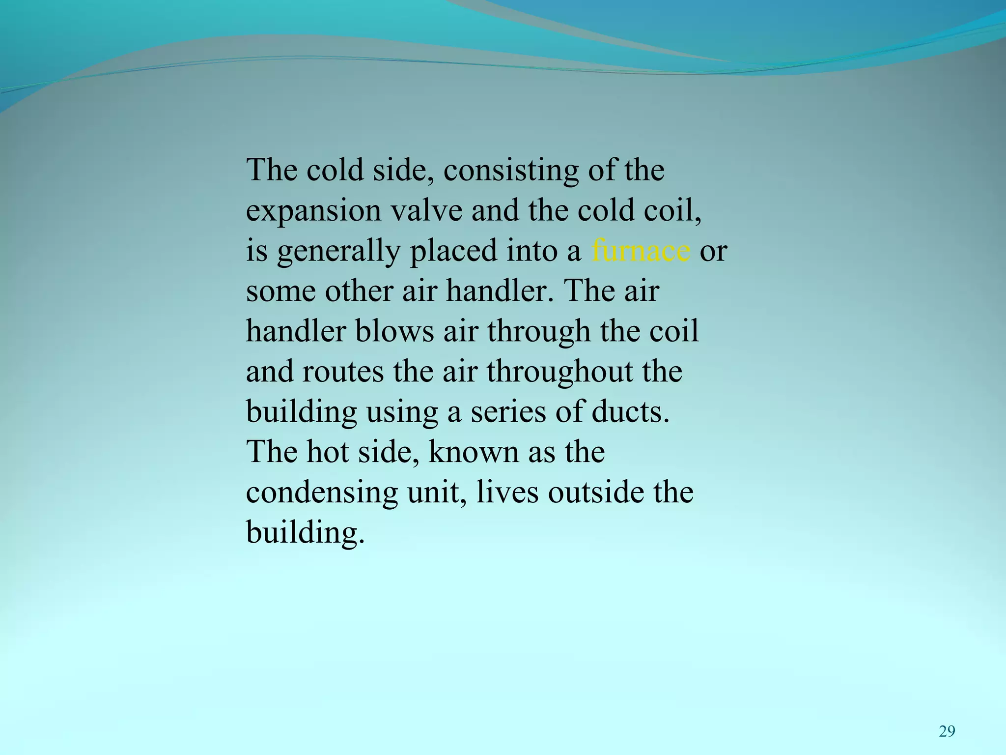 29
The cold side, consisting of the
expansion valve and the cold coil,
is generally placed into a furnace or
some other air handler. The air
handler blows air through the coil
and routes the air throughout the
building using a series of ducts.
The hot side, known as the
condensing unit, lives outside the
building.
 