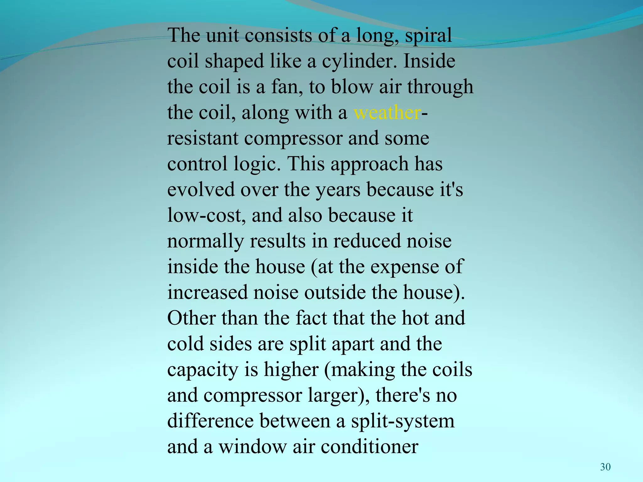 30
The unit consists of a long, spiral
coil shaped like a cylinder. Inside
the coil is a fan, to blow air through
the coil, along with a weather-
resistant compressor and some
control logic. This approach has
evolved over the years because it's
low-cost, and also because it
normally results in reduced noise
inside the house (at the expense of
increased noise outside the house).
Other than the fact that the hot and
cold sides are split apart and the
capacity is higher (making the coils
and compressor larger), there's no
difference between a split-system
and a window air conditioner
 