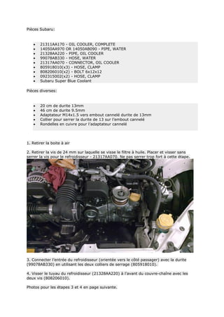 Pièces Subaru:
 21311AA170 - OIL COOLER, COMPLETE
 14050AA970 OR 14050AB090 - PIPE, WATER
 21328AA220 - PIPE, OIL COOLER
 99078AB330 - HOSE, WATER
 21317AA070 - CONNECTOR, OIL COOLER
 805918010(x3) - HOSE, CLAMP
 808206010(x2) - BOLT 6x12x12
 092315002(x2) - HOSE, CLAMP
 Subaru Super Blue Coolant
Pièces diverses:
 20 cm de durite 13mm
 46 cm de durite 9.5mm
 Adaptateur M14x1.5 vers embout cannelé durite de 13mm
 Collier pour serrer la durite de 13 sur l’embout cannelé
 Rondelles en cuivre pour l’adaptateur cannelé
1. Retirer la boite à air
2. Retirer la vis de 24 mm sur laquelle se visse le filtre à huile. Placer et visser sans
serrer la vis pour le refroidisseur - 21317AA070. Ne pas serrer trop fort à cette étape.
3. Connecter l’entrée du refroidisseur (orientée vers le côté passager) avec la durite
(99078AB330) en utilisant les deux colliers de serrage (805918010).
4. Visser le tuyau du refroidisseur (21328AA220) à l’avant du couvre-chaîne avec les
deux vis (808206010).
Photos pour les étapes 3 et 4 en page suivante.
 