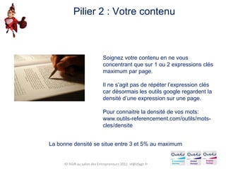 Soignez votre contenu en ne vous concentrant que sur 1 ou 2 expressions clés maximum par page. Il ne s’agit pas de répéter l’expression clés car désormais les outils google regardent la densité d’une expression sur une page. Pour connaitre la densité de vos mots: www.outils-referencement.com/outils/mots-cles/densite Pilier 2 : Votre contenu La bonne densité se situe entre 3 et 5% au maximum ID AGIR au salon des Entrepreneurs 2011  [email_address] 