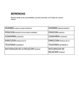 REFRENCIAS
Mencioné detalles de dos responsabilidades y personas relacionadas con el trabajo de su anterior
empresa
NOMBRE:JUANA ALVAREZ GONZALES NOMBRE:ANDREA RAMIREZ
POSICION:GERENTE DE RECURSOS HUMANOS POSICION:LIMPIEZA
COMPAÑÍA:LIVERPOOL COMPAÑÍA:LIVERPOOL
DIRECCION:PARQUE DELTA
TELEFONO:4586898979
DIRECCION:PARQUE DELTA
TELEFONO:58978609877
NATURALEZA DE LA RELACION:TRABAJO NATURALEZA DE
RELACION:TRABAJO