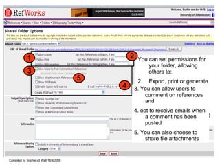 You can set permissions for your folder, allowing others to: Export, print or generate a bibliography from your folder Set the number of references to be exported/printed/included in a bibliography 1 2 3. You can allow users to comment on references and  4. opt to receive emails when a comment has been posted 5. You can also choose to share file attachments 3 4 5 