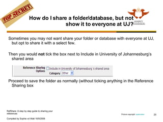 How do I share a folder/database, but not show it to everyone at UJ? Sometimes you may not want share your folder or database with everyone at UJ, but opt to share it with a select few. Then you would  not  tick the box next to Include in University of Johannesburg’s shared area Proceed to save the folder as normally (without ticking anything in the Reference Sharing box Picture copyright:  spekulator   