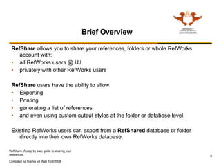 Brief Overview RefShare  allows you to share your references, folders or whole RefWorks account with: all RefWorks users @ UJ privately with other RefWorks users  RefShare  users have the ability to allow: Exporting Printing generating a list of references  and even using custom output styles at the folder or database level. Existing RefWorks users can export from a  RefShared  database or folder directly into their own RefWorks database. 