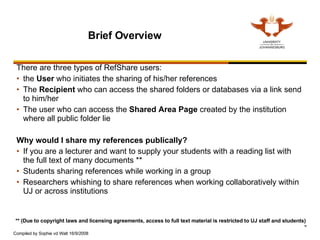 Brief Overview There are three types of RefShare users: the  User  who initiates the sharing of his/her references The  Recipient  who can access the shared folders or databases via a link send to him/her The user who can access the  Shared Area Page  created by the institution where all public folder lie Why would I share my references publically? If you are a lecturer and want to supply your students with a reading list with the full text of many documents ** Students sharing references while working in a group Researchers whishing to share references when working collaboratively within UJ or across institutions  ** (Due to copyright laws and licensing agreements, access to full text material is restricted to UJ staff and students)  