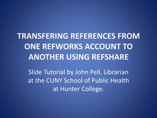 TRANSFERING REFERENCES FROM
ONE REFWORKS ACCOUNT TO
ANOTHER USING REFSHARE
Slide Tutorial by John Pell, Librarian
at the CUNY School of Public Health
at Hunter College.
 
