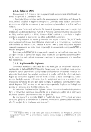 2.1.7. Reþeaua ENIC
     Conform art. X.2, organele care supravegheazã, promoveazã ºi faciliteazã pu-
nerea în aplicare a Convenþiei sînt:
     – Comitetul Convenþiei cu privire la recunoaºterea calificãrilor, referitoare la
învãþãmîntul superior în regiunea europeanã. Comitetul este alcãtuit din cîte un
reprezentant al þãrilor semnatare ºi supravegheazã ºi contribuie la aplicarea Con-
venþiei;
     – Reþeaua Europeanã a Centrelor Naþionale de informare asupra recunoaºterii ºi
mobilitãþii academice (European Network of National Information Centres on academic
mobility and recognition – ENIC). Reþeaua ENIC sprijinã ºi contribuie la imple-
mentarea practicã a Convenþiei de cãtre autoritãþile naþionale.
     În acelaºi context se înscrie ºi crearea unei reþele comune CE/UNESCO de
centre naþionale referitoare la mobilitatea academicã ºi la recunoaºtere, cunoscutã
sub numele de reþeaua ENIC, creatã în iunie 1994 ºi care înlocuieºte reþelele
separate precedente ale celor douã organizaþii ºi conlucreazã cu reþeaua NARIC a
Uniunii Europene.
     Prin intermediul ENIC þãrile coopereazã cu centrele naþionale de informare din
alte þãri ceea ce le permite sã obþinã orice informaþii utile pentru realizarea activi-
tãþilor centrelor naþionale de informare referitoare la recunoaºterea ºi la mobilita-
tea academicã.
    2.1.8. Suplimentul la Diplomã
      Convenþia încurajeazã utilizarea de cãtre instituþiile de învãþãmînt superior a
suplimentelor la diplomã UNESCO/ Consiliul Europei, care este considerat ca un instru-
ment util pentru promovarea transparenþei calificãrilor de învãþãmînt superior. Su-
plimentul la diplomã face explicit conþinutul ºi nivelul calificãrilor oferite de insti-
tuþiile de învãþãmînt superior într-un mod accesibil la nivel internaþional. Supli-
mentul la diplomã este util instituþiilor de învãþãmînt superior în relaþiile lor cu
instituþiile partenere din alte þãri, spre exemplu în contextul schimburilor de stu-
denþi. Reþeaua ENIC are sarcina sã reexamineze periodic Suplimentul la Diplomã
pentru a-l actualiza ºi a facilita utilizarea lui.
      Introducerea Suplimentului la Diplomã ca unul din mecanismele de implemen-
tare a Convenþiei subliniazã importanþa lui ºi angajeazã pãrþile sã-ºi sporeascã
eforturile pentru a promova utilizarea lui generalã.
      La reuniunea VI a reþelelor ENIC ºi NARIC din iunie 1999 a fost aprobatã
structura generalã a Suplimentului la Diplomã, recomandat pentru þãrile semnatare
ale Convenþiei de la Lisabona (vezi Anexa 2).




    Notã: Reþeaua ENIC a fost creatã prin decizia Comitetului de Miniºtri al Consiliului
Europei din 9 iunie 1994 ºi a Comitetului regional pentru Europa al UNESCO din 18 iunie
1994.

                                                                                    99
 