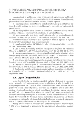 3. CADRUL LEGISLATIV-NORMATIV AL REPUBLICII MOLDOVA
ÎN DOMENIUL RECUNOAªTERII ªI ACREDITÃRII
     La ora actualã în Moldova nu existã o lege care sã reglementeze problemele
de recunoaºtere a calificãrilor referitoare la învãþãmîntul superior. Pentru Moldova,
problema recunoaºterii calificãrilor se prezintã sub trei aspecte:
     (i) recunoaºterea de cãtre Moldova a studiilor efectuate ºi a calificãrilor (ac-
telor de studii) obþinute de studenþii din Moldova în instituþiile de învãþãmînt de
peste hotare;
     (ii) recunoaºterea de cãtre Moldova a calificãrilor (actelor de studii) ale stu-
denþilor/ cetãþenilor strãini veniþi la studii sau la lucru în Moldova;
     (iii) recunoaºterea în strãinãtate a calificãrilor (actelor de studii) obþinute de
studenþii din Moldova sau strãini în instituþiile de învãþãmînt din Moldova.
     Nici unul din aceste aspecte nu este reglementat de cãtre legislaþia în vigoare
în domeniul învãþãmîntului, care se compune din:
     1. Legea Învãþãmîntului nr. 547-XIII din 21 iulie 1995 (Monitorul oficial, nr. 62-63,
art. 692, 9 noiembrie 1995).
     2. Lege cu privire la evaluarea ºi acreditarea instituþiilor de învãþãmînt din Republica
Moldova nr. 1257-XIII/16.07.1997. (Monitorul oficial, nr. 69-70, art. 583, 23.10.1997).
     3. Lege pentru modificarea ºi completarea Legii Învãþãmîntului ºi a Legii cu privire
la evaluarea ºi acreditarea instituþiilor de învãþãmînt din Republica Moldova nr. 328-
XIV/24.03.1999 (Monitorul oficial, nr. 56-58, art. 256, 3.06.1999).
     4. Lege privind aprobarea Regulamentului de evaluare ºi acreditare a instituþiilor de
învãþãmînt nr. 423-XIV/4.06.1999. (Monitorul oficial, nr. 80-82. Art. 382, 29.07.1999).
     5. Cu privire la Consiliul Naþional de Evaluare Academicã ºi Acreditare a Instituþiilor de
Învãþãmînt (HG nr. 570/15.06.2000) (Monitorul oficial, nr. 70-72, art. 653, 22.06.2000).
     6. Regulamentul comisiilor specializate de evaluare academicã ºi acreditare a instituþiilor
de învãþãmînt. HG nr. 974/25.09.2000 (Monitorul oficial, nr.121-123, art. 1075, 28
septembrie 2000).

      3.1. Legea Învãþãmîntului
      Legea Învãþãmîntului nu conþine prevederi explicite referitoare la recunoaº-
terea calificãrilor de învãþãmînt superior sau la echivalarea actelor de studii. Doar
o singurã prevedere (art. 7 (1)) ar putea fi consideratã ca vizînd indirect aceastã
problemã. Acest articol stipuleazã: „Sistemul de învãþãmînt are la bazã stan-
dardele educaþionale de stat, ce asigurã posibilitatea de nostrificare a actelor naþionale
de studii“. Aici prin termenul ieºit din uz de „nostrificare“ a actelor naþionale de
studii se subînþelege recunoaºterea în strãinãtate a actelor de studii eliberate în insti-
tuþiile de învãþãmînt din Moldova. Adicã, standardele educaþionale vor facilita
recunoaºterea calificãrilor referitoare la învãþãmîntul nostru superior de cãtre auto-
ritãþile competente în materie de recunoaºtere din strãinãtate.
      Acelaºi articol conþine o prevedere care se referã la procesul de evaluare (art.
7 (2)), proces important în problemele de recunoaºtere: „Standardele educaþi-
100
 