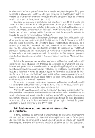 onale constituie baza aprecierii obiective a nivelului de pregãtire generalã ºi pro-
fesionalã a absolvenþilor, indiferent de tipul ºi forma de învãþãmânt“, avînd în
vedere cã „standardele stabilesc cerinþele minime obligatorii faþã de diversele
niveluri ºi trepte de învãþãmânt“ (art. 7 (1)).
     Condiþiile de acordare a calificãrilor sînt stipulate în art. 10 (1) (numite aici
„acte de studii“): acestea se acordã „persoanelor care au promovat examenele de
absolvire“. De asemenea, sînt stabilite ºi drepturile conferite de calificãri (actele de
studii) (art. 10 (3)): „actele de studii recunoscute de Ministerul Educaþiei conferã titu-
larului dreptul de a continua studiile în urmãtorul nivel de învãþãmînt ori de a se
încadra în funcþia corespunzãtoare calificãrii“.
     Pornind de la realitatea cã la momentul adoptãrii Legii Învãþãmîntului în Mol-
dova funcþionau mai multe instituþii de învãþãmînt particular, înfiinþate atunci cînd
încã nu exista mecanismul de acreditare, Legea Învãþãmîntului stipuleazã, ca o
mãsurã provizorie, recunoaºterea calificãrilor acordate de instituþiile neacreditate
(art. 36 (6)): „diplomele sau certificatele acordate de instituþiile de învãþãmînt
particular neacreditate sînt recunoscute ca echivalente actelor de studii eliberate
în învãþãmîntul de stat, dacã examenele de absolvire au fost susþinute conform
standardelor educaþionale de stat în faþa unei comisii numite de Ministerul Edu-
caþiei“.
     Referitor la recunoaºterea de cãtre Moldova a calificãrilor (actelor de studii)
obþinute de cãtre studenþii din Moldova în instituþiile de învãþãmînt din strã-
inãtate, s-ar putea invoca prevederea din art. 63 (3) al Legii Învãþãmîntului: „Cetã-
þenii Republicii Moldova, absolvenþi ai instituþiilor de învãþãmînt din strãinãtate, se
bucurã la încadrarea în muncã de drepturi egale cu absolvenþii instituþiilor de învã-
þãmînt de acelaºi grad din Moldova“, care implicit ar însemna recunoaºterea în mod
automat a calificãrilor obþinute peste hotare ca fiind echivalente cu calificãrile
corespunzãtoare acordate în Moldova.
     Cît priveºte recunoaºterea de cãtre Moldova a calificãrilor (actelor de studii)
ale studenþilor/ cetãþenilor strãini, veniþi la studii/ lucru în Moldova, aceastã pro-
blemã nu este reglementatã de Legea Învãþãmîntului.
     Articolul 37 „Acreditarea instituþiilor de învãþãmînt“ din Legea Învãþãmîntului con-
þine prevederi-cadru privind acreditarea instituþiilor de învãþãmînt, prevederi care au
servit, pînã în prezent, drept unica bazã juridicã pentru înfiinþarea ºi reglementarea
funcþionãrii provizorii a instituþiilor de învãþãmînt particular. În plus, prevederile
acestui articol au stat la baza elaborãrii unui ºir de legi ºi hotãrîri de guvern
adoptate în acest domeniu în anii 1997-2000.

    3.2. Legislaþia privind evaluarea academicã
ºi acreditarea
     În fond, acreditarea de cãtre stat a unei instituþii de învãþãmînt nu înseamnã
altceva decît recunoaºterea de cãtre stat a instituþiei respective ca facînd parte
din sistemul sãu de învãþãmînt ºi avînd toate drepturile ce rezultã din aceastã
recunoaºtere, indiferent dacã aceasta instituþie este una de stat sau particularã,
                                                                                     101
 