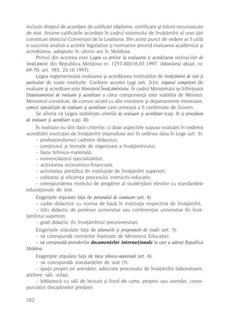 inclusiv dreptul de acordare de calificãri (diplome, certificate ºi titluri) recunoscute
de stat. Anume calificãrile acordate în cadrul sistemului de învãþãmînt al unei þãri
constituie obiectul Convenþiei de la Lisabona. Din acest punct de vedere ar fi utilã
o succintã analizã a actelor legislative ºi normative privind evaluarea academicã ºi
acreditarea, adoptate în ultimii ani în Moldova.
      Primul din acestea este Legea cu privire la evaluarea ºi acreditarea instituþiilor de
învãþãmînt din Republica Moldova nr. 1257-XIII/16.07.1997. (Monitorul oficial, nr.
69-70, art. 583, 23.10.1997).
      Legea reglementeazã evaluarea ºi acreditarea instituþiilor de învãþãmînt de stat ºi
particular de toate nivelurile. Conform acestei Legi (art. 2(1)), organul competent de
evaluare ºi acreditare este Ministerul Învãþãmîntului. În cadrul Ministerului se înfiinþeazã
Departamentul de evaluare ºi acreditare a cãrui componenþã este stabilitã de Minister.
Ministerul constituie, de comun acord cu alte ministere ºi departamente interesate,
comisii specializate de evaluare ºi acreditare care urmeazã a fi confirmate de Guvern.
      Se afirmã cã Legea stabileºte criteriile de evaluare ºi acreditare (cap. II) ºi procedura
de evaluare ºi acreditare (cap. III).
      În realitate nu sînt date criteriile, ci doar aspectele supuse evaluãrii în vederea
acreditãrii instituþiei de învãþãmînt (reproduse aici în ordinea data în Lege (art. 3):
      – profesionalismul cadrelor didactice;
      – conþinutul ºi formele de organizare a învãþãmîntului;
      – baza tehnico-materialã;
      – nomenclatorul specializãrilor;
      – activitatea economico-financiarã;
      – activitatea ºtiinþificã (în instituþiile de învãþãmînt superior);
      – calitatea ºi eficienþa procesului instructiv-educativ;
      – corespunderea nivelului de pregãtire al studenþilor/ elevilor cu standardele
educaþionale de stat.
      Exigenþele stipulate faþã de personalul de conducere (art. 4):
      – cadre didactice cu norma de bazã în instituþia respectivã de învãþãmînt;
      – titlu didactic de profesor universitar sau conferenþiar universitar (în învã-
þãmîntul superior);
      – grad didactic (în învãþãmîntul preuniversitar).
      Exigenþele stipulate faþã de planurile ºi programele de studii (art. 5):
      – sã corespundã cerinþelor înaintate de Ministerul Educaþiei;
      – sã corespundã prevederilor documentelor internaþionale la care a aderat Republica
Moldova.
      Exigenþele stipulate faþã de baza tehnico-materialã (art. 6):
      – sã corespundã standardelor de stat (?);
      – spaþii proprii ori arendate, adecvate procesului de învãþãmînt (laboratoare,
ateliere, sãli, utilaj);
      – bibliotecã cu sãli de lecturã ºi fond de carte, propriu sau arendat, cores-
punzãtor disciplinelor predate;

102
 