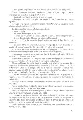 – bazã pentru organizarea practicii prevãzute în planurile de învãþãmînt.
     În cazul instituþiilor particulare, acreditarea poate fi solicitatã dupã obþinerea
autorizaþiei de încredere (licenþei) (art. 7 (3)):
     – dupã cel mult 4 ani (grãdiniþe ºi ºcoli primare);
     – dupã primele examene de absolvire sau de licenþã (învãþãmînt secundar ºi
superior).
     Instituþia este supusã acreditãrii în baza hotãrîrii Ministerului Educaþiei sau la
solicitarea instituþiei (art. 7 (4)).
     Condiþii prealabile pentru solicitarea acreditãrii:
     – statut propriu;
     – hotãrîrea de înfiinþare a instituþiei;
     – certificat de înregistrare la Ministerul Justiþiei (pentru instituþiile particulare);
     – licenþa de activitate eliberatã de Ministerul Educaþiei;
     – cel puþin 60 % din personalul didactic încadrat cu norma de bazã în instituþia
respectivã;
     – cel puþin 30 % din personalul didactic cu titluri ºtiinþifice, titluri didactice sau
onorifice la momentul acreditãrii (în instituþiile de învãþãmînt superior);
     – cel puþin 45 % din personalul didactic cu titluri ºtiinþifice, titluri didactice sau
onorifice la evaluarea repetatã (în instituþiile de învãþãmînt superior);
     – promovarea examenelor de absolvire sau licenþã de cãtre cel puþin 50 % din
numãrul celor înmatriculaþi la anul I;
     – utilizarea în perioada de funcþionare provizorie a cel puþin 25 % din venituri
pentru investiþii în baza tehnico-materialã (în instituþiile particulare).
     Diplomele eliberate de instituþiile de învãþãmînt neacreditate sînt recunoscute dacã
examenele de absolvire/ licenþa au fost susþinute în faþa unei comisii constituite
de Ministerul Educaþiei în componenta: 50 % membri – profesori titulari ai insti-
tuþiei de învãþãmînt ºi 50 % – membri ai Comisiei specializate (?), unul din membrii
cãreia este preºedintele Comisiei de examinare (art. 7(7)).
     (Aceastã prevedere preluatã din Legea Învãþãmîntului (art. 36 (6)) pare a fi
inoportunã din moment ce s-a început procesul de acreditare a instituþiilor de
învãþãmînt).
     Instituþia acreditatã este supusã periodic evaluãrii, de regulã, o datã la 5 ani
(art. 7(8)).
     Numai instituþiile de învãþãmînt superior acreditate au dreptul sa organizeze
studii de doctorat ºi postdoctorat (art. 7(9)).
     Filialele instituþiilor de învãþãmînt naþionale ºi strãine (?) de pe teritoriul Republicii
Moldova sînt supuse evaluãrii ºi acreditãrii (art. 7(10)).
     (Evaluarea ºi acreditarea filialelor instituþiilor de învãþãmînt strãine pare totuºi
a fi nejustificatã, deoarece acestea nu fac parte din sistemul de învãþãmînt al
Moldovei. Mai mult, acreditarea acestora ar putea fi privitã ca un amestec al
Moldovei în treburile interne ale unui stat strãin).
     Lista instituþiilor autorizate provizoriu, acreditate sau neacreditate este data
publicitãþii (art. 7(11)).
                                                                                          103
 