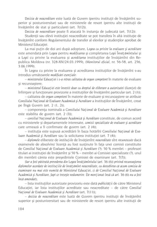 Decizia de neacreditare este luatã de Guvern (pentru instituþii de învãþãmînt su-
perior ºi postuniversitar) sau de ministerele de resort (pentru alte instituþii de
învãþãmînt de stat ºi particulare) (art. 7(12)).
      Decizia de neacreditare poate fi atacatã în instanþa de judecatã (art. 7(12)).
      Studenþii sau elevii instituþiei neacreditate se pot transfera în altã instituþie de
învãþãmînt conform Regulamentului de transfer al elevilor ºi studenþilor aprobat de
Ministerul Educaþiei.
      La mai puþin de doi ani dupã adoptare, Legea cu privire la evaluare ºi acreditare
este amendatã prin Legea pentru modificarea ºi completarea Legii Învãþãmîntului ºi
a Legii cu privire la evaluarea ºi acreditarea instituþiilor de învãþãmînt din Re-
publica Moldova (nr. 328-XIV/24.03.1999), (Monitorul oficial, nr. 56-58, art. 256,
3.06.1999).
      În Legea cu privire la evaluarea ºi acreditarea instituþiilor de învãþãmînt s-au
introdus urmãtoarele modificãri esenþiale:
      – ministerului Educaþiei i s-a retras calitatea de organ competent în materie de evaluare
ºi recunoaºtere;
      – ministerul Educaþiei este învestit doar cu dreptul de eliberare a autorizatei (licenþei) de
înfiinþare ºi funcþionare provizorie a instituþiilor de învãþãmînt particular (art. 2 (1));
      – calitatea de organ competent în materie de evaluare ºi recunoaºtere se atribuie
Consiliului Naþional de Evaluare Academicã ºi Acreditare a Instituþiilor de Învãþãmînt, creat
pe lîngã Guvern (art. 2 (1, 2));
      – componenþa nominalã a Consiliului Naþional de Evaluare Academicã ºi Acreditare
este stabilita de guvern (art. 2 (3));
      – consiliul Naþional de Evaluare Academicã ºi Acreditare constituie, de comun acord
cu ministerele ºi departamentele interesate, comisii specializate de evaluare ºi acreditare
care urmeazã a fi confirmate de guvern (art. 2 (4));
      – instituþia este supusã acreditãrii în baza hotãrîrii Consiliului Naþional de Eva-
luare Academicã ºi Acreditare sau la solicitarea instituþiei (art. 7 (4));
      – diplomele eliberate de instituþiile de învãþãmînt neacreditate sînt recunoscute dacã
examenele de absolvire/ licenþã au fost susþinute în faþa unei comisii constituite
de Consiliul Naþional de Evaluare Academicã ºi Acreditare (?): 50 % membri – profesori
titulari ai instituþiei de învãþãmînt ºi 50 % – membri ai Comisiei specializate (?), unul
din membrii cãreia este preºedintele Comisiei de examinare (art. 7(7));
      (Iar a fost pãstratã prevederea din Legea Învãþãmîntului (art. 36 (6)) privind recunoaºterea
diplomelor acordate de instituþiile de învãþãmînt neacreditate, cu deosebirea cã acum comisia de
examinare nu mai este numitã de Ministerul Educaþiei, ci de Consiliul Naþional de Evaluare
Academicã ºi Acreditare, fapt ce trezeºte nedumerire. De menþionat însã cã art. 36 (6) nu a fost
încã amendat);
      – lista instituþiilor autorizate provizoriu este datã publicitãþii de cãtre Ministerul
Educaþiei, iar lista instituþiilor acreditate sau neacreditate – de cãtre Consiliul
Naþional de Evaluare Academicã ºi Acreditare (art. 7(11));
      – decizia de neacreditare este luatã de Guvern (pentru instituþii de învãþãmînt
superior ºi postuniversitar) sau de ministerele de resort (pentru alte instituþii de

104
 