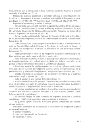 învãþãmînt de stat ºi particulare), în baza raportului Consiliului Naþional de Evaluare
Academicã ºi Acreditare (art. 7(12)).
      Procesul de evaluare academicã ºi acreditare urmeazã a se desfãºura în con-
formitate cu Regulamentul de evaluare ºi acreditare a instituþiilor de învãþãmînt, aprobat
prin Legea nr. 423-XIV/4.06.1999 (Monitorul oficial, nr. 80-82. Art. 382, 29.07.1999).
      Regulamentul de evaluare ºi acreditare stabileºte:
      – componenþa numericã (11 membri) ºi reprezentativitatea diferitelor organe
ºi instituþii în Consiliul Naþional de Evaluare Academicã ºi Acreditare (Ministerul Educaþiei
(4), Ministerul Finanþelor (1), Ministerul Economiei (1), Academia de ªtiinþe (2) ºi
Comisia Superioarã de Atestare (3) (pct. 3);
      – durata mandatului Consiliului Naþional de Evaluare Academicã ºi Acreditare
(4 ani, dupã care componenþa Consiliului se reînnoieºte cu 1/3 din numãrul mem-
brilor) (pct. 6);
      – durata mandatului Comisiei specializate de evaluare ºi acreditare consti-
tuitã de Consiliul Naþional de Evaluare ºi Acreditare ºi confirmatã de Guvern (4
ani, dupã care componenþa Comisiei se reînnoieºte cu 1/3 din numãrul mem-
brilor) (pct. 9);
      – potenþialii fondatori ai instituþiei de învãþãmînt: autoritãþile administraþiei pu-
blice centrale sau locale, persoanele fizice sau juridice;
      – modul de acordare a autorizaþiei (licenþei) de funcþionare provizorie unei instituþii
de învãþãmînt particular: prin ordinul Ministrului Educaþiei în baza raportului de ex-
pertizã (avizului) al Comisiei de licenþe a Ministerului Educaþiei;
      – delimitarea autoritãþilor publice competente, împuternicite cu luarea deciziilor de
înfiinþare a noilor instituþii de învãþãmînt: Guvernul pentru învãþãmîntul superior ºi
postuniversitar ºi Ministerul Educaþiei pentru învãþãmîntul preuniversitar (pct. 11);
      – dreptul instituþiei cu autorizaþie de funcþionare provizorie de a organiza
admiterea studenþilor/ elevilor (pct. 13);
      – modul de acreditare a unei instituþii de învãþãmînt (pct. 15):
      – a) instituþia de învãþãmînt prezintã Consiliului Naþional de Evaluare Acade-
micã ºi Acreditare un raport de autoevaluare întocmit dupã formularul (indicatorii
orientativi) anexat la Regulamentul de evaluare ºi acreditare;
      – b) comisia specializatã de evaluare ºi acreditare examineazã raportul de
autoevaluare, efectueazã controlul instituþiei ºi în baza acestora prezintã Consi-
liului un raport de expertizã (aviz);
      – c) consiliul adoptã, în baza raportului de expertizã (avizului) al Comisiei
specializate, hotãrîrea de acreditare sau neacreditare a instituþiei;
      – d) guvernul aprobã hotãrîrea Consiliului privind acreditarea sau neacre-
ditarea instituþiei.
      Indicatorii orientativi de autoevaluare a instituþiilor de învãþãmînt cuprind
urmãtoarele capitole:
      I. cadrele didactice;
      II. conþinutul procesului de învãþãmînt;
      III. studenþii ºi elevii;

                                                                                        105
 