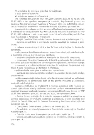 IV. activitatea de cercetare ºtiinþificã în învãþãmînt;
      V. baza tehnico-materialã;
      VI. activitatea economico-financiarã.
      Prin Hotãrîrea de Guvern nr. 570/15.06.2000 (Monitorul oficial, nr. 70-72, art. 653,
22.06.2000) a fost aprobatã componenþa nominalã, Regulamentul ºi structura
Consiliului Naþional de Evaluare Academicã ºi Acreditare, care este autoritatea compe-
tentã a Republicii Moldova în materie de evaluare academicã ºi acreditare.
      În contradicþie cu Legea privind aprobarea Regulamentului de evaluare ºi acreditare
a instituþiilor de învãþãmînt (nr. 423-XIV/4.06.1999), Hotãrîrea Guvernului nr. 570/
15.06.2000 stabileºte o altã componentã numericã a Consiliului Naþional de Eva-
luare Academicã ºi Acreditare (10 membri).
      Atribuþiile Consiliului Naþional de Evaluare Academicã ºi Acreditare (pct. 12):
      – numirea preºedintelui ºi secretarului comisiilor specializate de evaluare ºi acre-
ditare;
      – evaluarea academicã periodicã, o datã la 5 ani, a instituþiilor de învãþãmînt
acreditate;
      – adoptarea de hotãrîri de acreditare sau neacreditare a instituþiilor de învãþãmînt
ºi înaintarea acestora Guvernului spre aprobare;
      – eliberarea certificatelor de acreditare instituþiilor de învãþãmînt acreditate;
      – organizarea (!) susþinerii examenului de licenþã sau absolvire în instituþiile de
învãþãmînt particular neacreditate care funcþioneazã provizoriu pe bazã de licenþã;
      – evaluarea ºi acreditarea filialelor instituþiilor de învãþãmînt din þarã ºi de peste
hotare (!) care funcþioneazã pe teritoriul R. Moldova;
     – publicarea listelor instituþiilor acreditate sau neacreditate;
      – racordarea sistemului naþional de evaluare ºi acreditare la sistemele similare
din strãinãtate;
      – colaborarea cu instituþii similare din alte þãri pe baza de acorduri bilaterale sau multilaterale;
      – organizarea ºi completarea bazei de date privind evaluarea ºi acreditarea
instituþiilor de învãþãmînt.
      Evaluarea instituþiilor de învãþãmînt în vederea acreditãrii este realizatã de
comisii „specializate“ care îºi desfãºoarã activitatea conform Regulamentului comisiilor
specializate de evaluare academicã ºi acreditare, aprobat prin Hotãrîrea de Guvern nr. 974/
25.09.2000 (Monitorul oficial, nr.121-123, art. 1075, 28 septembrie 2000).
      – Pentru fiecare instituþie de învãþãmînt supusã acreditãrii se constituie o
Comisie specializatã de evaluare academicã ºi acreditare, a cãrei activitate este
dirijatã de Consiliul Naþional de Evaluare Academicã ºi Acreditare a Instituþiilor de
Învãþãmînt (pct. 2).
      – Componenþa Comisiei este confirmatã de Guvern (pct. 3).
      – Preºedintele, secretarul ºi economistul Comisiei sînt desemnaþi de Consiliul
Naþional (pct. 5).
      – Comisia poate avea în componenþa sa ºi experþi strãini (pct. 7).
      – Comisia evalueazã ºi acrediteazã atît instituþii de învãþãmînt, cît ºi specializãri în
parte (pct. 9).

106
 