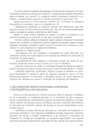 – În urma examinãrii raportului de autoevaluare al instituþiei de învãþãmînt ºi în baza
rezultatelor controlului instituþiei de învãþãmînt, Comisia prezintã Consiliului Naþional un
raport de evaluare („un demers“) cu propuneri privind acreditarea instituþiei în an-
samblu, a subdiviziunilor acesteia ºi a fiecãrei specializãri în parte (pct. 14).
      Aºadar, punctele 9 ºi 14 se contrazic: conform pct. 9 Comisiei i se atribuie ºi
împuterniciri de acreditare, ceea ce nu prevede pct. 14.
      – Regulamentul stabileºte cã ºedinþele Comisiei sînt deliberative dacã sînt
prezenþi cel puþin 2/3 din numãrul membrilor (pct. 20), însã nu conþine prevederi despre
modul ºi procedura de adoptare a hotãrîrilor de cãtre Comisie.
      Aºadar, în urma analizei legislaþiei în vigoare cu privire la învãþãmînt ºi la
evaluarea academicã ºi acreditare se pot face urmãtoarele constatãri:
      – termenii calificare, calificare de învãþãmînt superior, calificare ce dã accesul la învãþãmînt
superior, acces ºi admitere la învãþãmîntul superior, programa de învãþãmînt superior, evaluare
academicã, recunoaºtere, perioada de studii în sensul Convenþiei de la Lisabona nu sînt
utilizaþi în actele legislative în vigoare din Moldova;
      – legislaþia nu reglementeazã:
      – recunoaºterea de cãtre Moldova a perioadelor de studii efectuate ºi a
calificãrilor (actelor de studii) obþinute de studenþii din Moldova în instituþiile de
învãþãmînt de peste hotare;
      – recunoaºterea de cãtre Moldova a calificãrilor (actelor de studii) ale stu-
denþilor/ cetãþenilor strãini veniþi la studii sau la lucru în Moldova;
      – utilizarea sistemului de credite ºi a Sistemului European de Transfer de Credite al
Uniunii Europene (European Community Course Credit Transfer System — ECTS).
      – calificãrile (diplomele, certificatele, titlurile) acordate în Moldova nu cores-
pund standardelor în vigoare în þãrile din regiunea europeanã, ceea ce va face
dificilã recunoaºterea în strãinãtate a calificãrilor (actelor de studii) obþinute de
studenþii din Moldova sau strãini în instituþiile de învãþãmînt din Moldova.


4. RECOMANDÃRI PRIVIND INTEGRAREA EUROPEANÃ
A ÎNVÃÞÃMÎNTULUI DIN MOLDOVA
     Pentru ca liniile generale ale reformei educaþiei aflate în derulare în Moldova
sã fie compatibile cu tendinþele generale ce se manifestã pe plan european,
pentru compatibilizarea învãþãmîntului superior din Republica Moldova cu învãþã-
mîntul superior din Europa ºi pentru facilitarea accesului studenþilor din Moldova
la instituþiile de învãþãmînt superior din Europa se impune întreprinderea urmã-
toarelor acþiuni:
     – redefinirea funcþiilor Ministerului Educaþiei ºi a direcþiilor de învãþãmînt cu
orientarea activitãþii lor spre elaborarea standardelor de calitate, organizarea diferitelor
proceduri de control al calitãþii învãþãmîntului ºi de certificare a instituþiilor de
învãþãmînt, în condiþii de transparenþã, cu atragerea organizaþiilor care exprimã
interesele asociaþiilor profesionale, asociaþiilor de elevi, pãrinþi ºi ale opiniei publice;

                                                                                                107
 