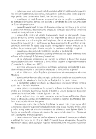 – elaborarea unui sistem naþional de control al calitãþii învãþãmîntului superior,
mai ales al învãþãmîntului economic, management (administrare), juridic ºi psiho-
logic pentru care cererea este înaltã, iar calitatea joasã;
      – repartizarea pe bazã de concurs a comenzii de stat de pregãtire a specialiºtilor
pe instituþii de învãþãmînt care au fost atestate ºi acreditate de cãtre stat, indiferent
de forma de proprietate;
      – standardele educaþionale trebuie sã devinã un mijloc de menþinere ºi de sporire
a calitãþii învãþãmîntului, de sincronizare a procesului instructiv-educativ cu tendinþele
dezvoltãrii invãþãmîntului în lume;
      – sistemul de control al calitãþii învãþãmîntului bazat pe standardele educa-
þionale trebuie sã devinã instrumentul cel mai important de atestare ºi de acre-
ditare de cãtre stat a instituþiilor de învãþãmînt, dar ºi sã asigure admiterea în
învãþãmîntul superior ºi cel profesional pe baza examenelor de absolvire a învã-
þãmîntului secundar. În acest scop nivelul cunoºtinþelor elevilor trebuie sã fie
verificat în permanenþã prin diferite metode de evaluare a calitãþii pregãtirii;
      – dezvoltarea sistemului de învãþãmînt deschis ºi la distanþã;
      – sprijinirea informatizãrii sistemului educativ ºi promovarea unor acþiuni de formare vizînd
utilizarea noilor tehnologii de informare ºi comunicare;
      – sã se elaboreze mecanismul de punere în aplicare a Convenþiei asupra
recunoaºterii calificãrilor referitoare la învãþãmîntul superior în regiunea europeanã
(Convenþia de la Lisabona, 1997);
      – Guvernul urmeazã sã desemneze neîntîrziat autoritara competenþã în pro-
bleme de recunoaºtere a calificãrilor referitoare la învãþãmîntul superior;
      – sã se elaboreze cadrul legislativ ºi mecanismul de recunoaºtere de cãtre
Moldova:
      – a perioadelor de studii efectuate ºi a calificãrilor (actelor de studii) obþinute
de studenþii din Moldova în instituþiile de învãþãmînt de peste hotare;
      – a calificãrilor (actelor de studii) ale studenþilor/ cetãþenilor strãini veniþi la
studii sau la lucru în Moldova;
      – sã se elaboreze mecanismul de punere în aplicare ºi utilizare a sistemului de
credite ºi a Sistemului European de Transfer de Credite al Uniunii Europene (European
Community Course Credit Transfer System – ECTS);
      – sã se reglementeze prin acte normative standardizarea calificãrilor (diplo-
melor ºi titlurilor) acordate în învãþãmîntul secundar ºi superior din Moldova con-
form standardelor Uniuni Europene.
      Prin aceasta s-ar evita confuziile legislative de genul celei create acum cînd
la încheierea studiilor superioare efectuate dupã una ºi aceeaºi programã de învãþãmînt
ºi avînd aceeaºi durata (4 ani sau 8 semestre) se elibereazã douã diplome diferite (în
funcþie de rezultatele obþinute de student la examenul de absolvire): Diploma de
licenþã ºi Diploma de studii superioare;
      – sã se creeze un Centru naþional de informare în probleme de recunoaºtere academicã
ºi mobilitate (prevãzut de art. IX ºi art. X ale Convenþiei) care sã reprezinte Republica
Moldova în reþeaua ENIC (European Naþional Information Centres on Academic Recognition

108
 