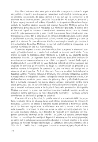 Republica Moldova, deºi este printre ultimele state postsocialiste în topul
dezvoltãrii economice, nu ºi-a pierdut potenþialul intelectual ºi capacitatea de a-
ºi soluþiona problemele, de aceea rãmîne a fi un stat apt sã conlucreze ºi sã
dezvolte relaþii internaþionale. Concluzia fãcutã de dnii Al. Criºan, O. Pãcurari ºi
J. Spiro, experþi internaþionali ai Bãncii Mondiale pentru proiectul Dezvoltarea învãþã-
mîntului în Republica Moldova, acordã fãrã rezerve Republicii Moldova primul loc
printre þãrile postsocialiste în realizarea sus-numitelor proiecte. În opinia dnei
O. Pãcurari, faptul se datoreaazã martiriatului, fenomen recent care se observã
masiv în þãrile postcomuniste ºi care constã în asumarea benevolã de cãtre inte-
lectualitatea acestor þãri a soluþionãrii în condiþii deosebit de grele, nocive chiar,
a problemelor educaþiei, învãþãmîntului, culturii, ºtiinþei, artei, precum ºi a celor de
politicã a statului în orice domeniu. Conform aceloraºi observãri ºi comparaþii,
intelectualitatea Republica Moldova, în special intelectualitatea pedagogicã, ºi-a
asumat martiriatul în cea mai mare mãsurã.
      Explorarea expresã a unor probleme de politici europene în domeniul edu-
caþiei ºi învãþãmîntului nu o dorim însã realizatã pe temeiul martiriatului. Feno-
menul în cauzã ne reprezintã doar vitalitatea ºi, o datã cu ea, speranþa pentru
redresarea situaþiei. Un argument forte pentru implicarea Republicii Moldova în
examinarea-producerea-realizarea unor politici europene în domeniul educaþiei ºi
învãþãmîntului îl reprezintã întîi de toate faptul cã echipele de intelectuali care sînt
angajate în educaþie ºi învãþãmînt au reuºit sã conceptualizeze, sã proiecteze ºi sã
realizeze reforma în învãþãmînt la parametri pe care n-a reuºit sã-i atingã nici un
domeniu al vieþii publice. Au fost elaborate Concepþia dezvoltãrii învãþãmîntului în
Republica Moldova, Programul naþional de dezvoltare a învãþãmîntului în Republica Moldova,
Concepþia educaþiei în Republica Moldova, concepþiile tuturor disciplinelor ºcolare, Cur-
riculum-ul de bazã, curricula pentru toate disciplinele ºcolare, ghidurile de implemen-
tare a curricula, manualele noi pentru clasele primare, manualele pentru prima
clasã gimnazialã; sînt în curs de elaborare manualele pentru celelalte clase, Con-
cepþia evaluãrii rezultatelor ºcolare în instituþiile de învãþãmînt preuniversitar din Republica
Moldova, a evoluat cu succes cea mai importantã perioadã de formare a cadrelor
didactice pentru activitatea cu noile documente normative – curricula, acþiune
coordonatã de Institutul de ªtiinþe ale Educaþiei.
      Este semnificativ ºi faptul cã, în pofida sãrãciei, a aproximativ 80% din popu-
laþie, veniturile cãreia se situeazã la un nivel inferior coºului minim de consum, în
Republica Moldova se atestã o tendinþã foarte puternicã a tineretului pentru
studii. Un fenomen negativ, care de altfel este caracteristic tuturor statelor sãrace,
mita ºi corupþia, recunoscut ca atare nu numai de cãtre sondajele efectuate dar ºi
de cãtre instituþiile statului, este deosebit de rãspîndit ºi în instituþiile de învã-
þãmînt (Emisiunea Intersecþii de la TVM din 7.11.2000). Or, aceasta demonstreazã
indirect nu numai faptul cã cetãþenii Republicii Moldova nu sînt ajutaþi ºi protejaþi
de cãtre stat în soluþionarea problemelor educaþiei ºi instruirii copiilor ºi de aceea
apeleazã la metode nelegale (politologul O. Serebrian, emisiunea Intersecþii de la
TVM din 7.11.2000), dar ºi convingerea puternicã a majoritãþii populaþiei adulte a

10
 