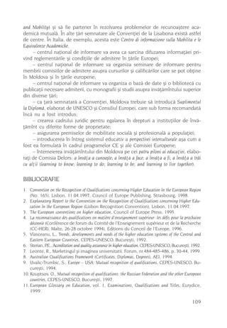 and Mobility) ºi sã fie partener în rezolvarea problemelor de recunoaºtere aca-
demicã mutualã. În alte þãri semnatare ale Convenþiei de la Lisabona existã astfel
de centre. În Italia, de exemplu, acesta este Centro di informazione sulla Mobilita e le
Equivalenze Academiche.
     – centrul naþional de informare va avea ca sarcina difuzarea informaþãei pri-
vind reglementãrile ºi condiþiile de admitere în þãrile Europei;
     – centrul naþional de informare va organiza seminare de informare pentru
membrii comisiilor de admitere asupra cursurilor ºi calificãrilor care se pot obþine
în Moldova ºi în þãrile europene;
     – centrul naþional de informare va organiza o bazã de date ºi o bibliotecã cu
publicaþii necesare admiterii, cu monografii ºi studii asupra invãþãmîntului superior
din diverse þãri;
     – ca þarã semnatarã a Convenþiei, Moldova trebuie sã introducã Suplimentul
la Diplomã, elaborat de UNESCO ºi Consiliul Europei, care sub forma recomandatã
încã nu a fost introdus;
     – crearea cadrului juridic pentru egalarea în drepturi a instituþiilor de învã-
þãmînt cu diferite forme de proprietate;
     – asigurarea premiselor de mobilitate socialã ºi profesionalã a populaþiei;
     – introducerea în întreg sistemul educativ a perspectivei interculturale aºa cum a
fost ea formulatã în cadrul programelor CE ºi ale Comisiei Europene;
     – întemeierea invãþãmîntului din Moldova pe cei patru piloni ai educaþiei, elabo-
raþi de Comisia Delors: a învãþa a cunoaºte; a învãþa a face; a învãþa a fi; a învãþa a trãi
cu alþii (learning to know; learning to do; learning to be; and learning to live together).

BIBLIOGRAFIE
1. Convention on the Recognition of Qualifications concerning Higher Education în the European Region
    (No. 165), Lisbon, 11.04.1997, Council of Europe Publishing, Strasbourg, 1998.
2. Explanatory Report to the Convention on the Recognition of Qualifications concerning Higher Edu-
    cation în the European Region (Lisbon Recognition Convention), Lisbon, 11.04.1997.
3. The European conventions on higher education, Council of Europe Press, 1995.
4. La reconnaissance des qualifications en matière d’enseignement supérieur: les défis pour la prochaine
    décennie (Conférence de forum du Comité de l’Enseignement supérieur et de la Recherche
    (CC-HER), Malte, 26-28 octobre 1994), Editions du Conceil de l’Europe, 1996.
5. Vlasceanu, L., Trends, developments and needs of the higher education systems of the Central and
    Eastern European Countries, CEPES-UNESCO, Bucureºti, 1992.
6. Sterian, P Accreditation and quality assurance în higher education, CEPES-UNESCO, Bucureºti, 1992.
              .E.,
7. Leonte, R., Marketingul ºi imaginea universitatii. Forum, nr.484-485-486, p. 30-44, 1999.
8. Australian Qualifications Framework (Certificates, Diplomas, Degrees), AEI, 1994.
9. Uvalic-Trumbic, S., Europe – USA: Mutual recognition of qualifications, CEPES-UNESCO, Bu-
    cureºti, 1994.
10. Kouptsov, O., Mutual recognition of qualifications: the Russian Federation and the other European
    countries, CEPES-UNESCO, Bucureºti, 1997.
11. European Glossary on Education, vol. 1, Examinations, Qualifications and Titles, Eurydice,
    1999.

                                                                                                  109
 