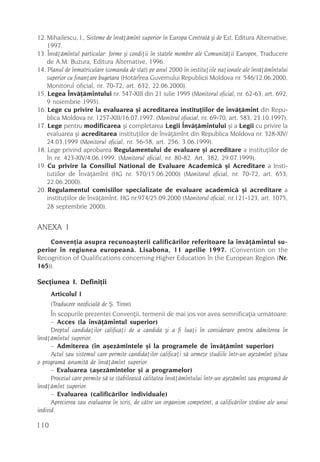 12. Mihailescu, I., Sisteme de învãþãmînt superior în Europa Centralã ºi de Est, Editura Alternative,
    1997.
13. Învãþãmîntul particular: forme ºi condiþii în statele membre ale Comunitãþii Europen, Traducere
    de A.M. Buzura, Editura Alternative, 1996.
14. Planul de înmatriculare (comanda de stat) pe anul 2000 în instituþiile naþionale ale învãþãmîntului
    superior cu finanþare bugetara (Hotãrîrea Guvernului Republicii Moldova nr. 546/12.06.2000,
    Monitorul oficial, nr. 70-72, art. 632, 22.06.2000).
15. Legea Învãþãmîntului nr. 547-XIII din 21 iulie 1995 (Monitorul oficial, nr. 62-63, art. 692,
    9 noiembrie 1995).
16. Lege cu privire la evaluarea ºi acreditarea instituþiilor de învãþãmînt din Repu-
    blica Moldova nr. 1257-XIII/16.07.1997. (Monitrul ofiocial, nr. 69-70, art. 583, 23.10.1997).
17. Lege pentru modificarea ºi completarea Legii Învãþãmîntului ºi a Legii cu privire la
    evaluarea ºi acreditarea instituþiilor de învãþãmînt din Republica Moldova nr. 328-XIV/
    24.03.1999 (Monitorul oficial, nr. 56-58, art. 256, 3.06.1999).
18. Lege privind aprobarea Regulamentului de evaluare ºi acreditare a instituþiilor de
    în nr. 423-XIV/4.06.1999. (Monitorul oficial, nr. 80-82. Art. 382, 29.07.1999).
19. Cu privire la Consiliul National de Evaluare Academicã ºi Acreditare a Insti-
    tutiilor de Învãþãmînt (HG nr. 570/15.06.2000) (Monitorul oficial, nr. 70-72, art. 653,
    22.06.2000).
20. Regulamentul comisiilor specializate de evaluare academicã ºi acreditare a
    instituþiilor de învãþãmînt. HG nr.974/25.09.2000 (Monitorul oficial, nr.121-123, art. 1075,
    28 septembrie 2000).


ANEXA 1
    Convenþia asupra recunoaºterii calificãrilor referitoare la învãþãmîntul su-
perior în regiunea europeanã. Lisabona, 11 aprilie 1997. (Convention on the
Recognition of Qualifications concerning Higher Education în the European Region (Nr.
165)).

Secþiunea I. Definiþii
      Articolul I
      (Traducere neoficialã de ª. Tiron)
      În scopurile prezentei Convenþii, termenii de mai jos vor avea semnificaþia urmãtoare:
      – Acces (la învãþãmîntul superior)
      Dreptul candidaþilor calificaþi de a candida ºi a fi luaþi în considerare pentru admiterea în
învãþãmîntul superior.
      – Admiterea (în aºezãmintele ºi la programele de învãþãmînt superior)
      Actul sau sistemul care permite candidaþilor calificaþi sã urmeze studiile într-un aºezãmînt ºi/sau
o programã anumitã de învãþãmînt superior.
      – Evaluarea (aºezãmintelor ºi a programelor)
      Procesul care permite sã se stabileascã calitatea învãþãmîntului într-un aºezãmînt sau programã de
învãþãmînt superior.
      – Evaluarea (calificãrilor individuale)
      Aprecierea sau evaluarea în scris, de cãtre un organism competent, a calificãrilor strãine ale unui
individ.

110
 