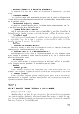 – Autoritate competentã în materie de recunoaºtere
       Un organism oficial însãrcinat sã adopte decizii obligatoare de recunoaºtere a calificãrilor
strãine.
       – Învãþãmînt superior
       Toate tipurile de cicluri de studii sau ansamblul de cicluri de studii, de formare ori de formare pentru
cercetare, de nivel postsecundar, recunoscute de autoritãþile de resort ale unei Pãrþi ca aparþinînd sistemului
sau de învãþãmînt superior.
       – Aºezãmînt de învãþãmînt superior
       Aºezãmînt care oferã un învãþãmînt superior ºi recunoscut de autoritatea competentã a unei Pãrþi
ca aparþinînd sistemului sãu de învãþãmînt superior.
       – Programa de învãþãmînt superior
       Ciclu de studii recunoscut de autoritatea competentã a unei Pãrþi ca aparþinînd sistemului sãu de
învãþãmînt superior ºi a cãrui promovare reuºitã oferã studentului o calificare de învãþãmînt superior.
       – Perioadã de studii
       Orice parte componentã a unei programe de învãþãmînt superior care a fãcut obiectul unei evaluãri
ºi a unei validãri ºi care, deºi ea însãºi nu constituie o programã completã de studii, reprezintã o
acumulare însemnatã de cunoºtinþe ºi de aptitudini.
       – Calificare
       A. Calificare de învãþãmînt superior
       Orice grad, diplomã, alt certificat sau alt titlu eliberat de o autoritate competentã ºi care atestã
promovarea reuºitã a unei programe de învãþãmînt superior.
       B. Calificare ce dã acces la învãþãmîntul superior
       Orice diplomã ori alt certificat eliberat de o autoritate competenta, care atestã promovarea reuºitã
a unei programe de învãþãmînt ºi conferã titularului sau dreptul de a fi luat în considerare pentru
admiterea în învãþãmîntul superior.
       – Recunoaºtere
       Atestarea oficialã de cãtre o autoritate competentã a valorii unei calificãri de învãþãmînt
strãine, în scopul accesului la activitãþi de învãþãmînt ºi/sau profesionale.
       – Condiþii
       A. Condiþii generale
       Condiþii care trebuie îndeplinite în toate cazurile pentru accesul la învãþãmîntul superior, accesul la un
nivel dat al acestui învãþãmînt, sau pentru obþinerea unei calificãri de învãþãmînt superior de un nivel anumit.
       B. Condiþii specifice
       Condiþii care trebuie îndeplinite, pe lîngã condiþiile generale, pentru a obþine admiterea la o
programã anumitã de învãþãmînt superior sau pentru obþinerea unei calificãri specifice de învãþãmînt
superior într-un domeniu anumit de studii.


ANEXA 2
UNESCO/ Consiliul Europei: Supliment la diplomã (1989)
      (Traducere neoficialã de ª. Tiron)
    Model aprobat în iulie 1989 de cãtre reprezentanþii Statelor-pãrþi la Convenþia asupra
recunoaºterii studiilor ºi diplomelor referitoare la învãþãmîntul superior în Statele din Regi-
unea Europei a UNESCO, inspiraþi de o recomandare precedentã a Comitetului de Învãþãmînt
Superior ºi Cercetare al Consiliului Europei.

                                                                                                           111
 