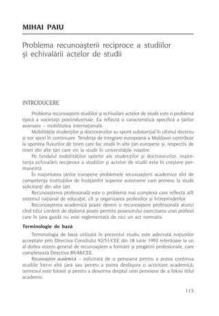 MIHAI PAIU

Problema recunoaºterii reciproce a studiilor
ºi echivalãrii actelor de studii




INTRODUCERE
     Problema recunoaºterii studiilor ºi echivalãrii actelor de studii este o problemã
tipicã a societãþii postindustriale. Ea reflectã o caracteristicã specificã a þãrilor
avansate – mobilitatea internaþionalã.
     Mobilitãþile studenþilor ºi doctoranzilor au sporit substanþial în ultimul deceniu
ºi vor spori în continuare. Tendinþa de integrare europeanã a Moldovei contribuie
la sporirea fluxurilor de tineri care fac studii în alte þãri europene ºi, respectiv, de
tineri din alte þãri care vin la studii în universitãþile noastre.
     Pe fundalul mobilitãþilor sporite ale studenþilor ºi doctoranzilor, impor-
tanþa echivalãrii reciproce a studiilor ºi actelor de studii este în creºtere per-
manentã.
     În majoritatea þãrilor europene problemele recunoaºterii academice sînt de
competenþa instituþiilor de învãþãmînt superior autonome care primesc la studii
solicitanþi din alte þãri.
     Recunoaºterea profesionalã este o problemã mai complexã care reflectã atît
sistemul naþional de educaþie, cît ºi organizarea profesiilor ºi întreprinderilor.
     Recunoaºterea academicã poate deveni o recunoaºtere profesionalã atunci
cînd titlul conferit de diplomã poate permite posesorului exercitarea unei profesii
care în þara gazdã nu este reglementatã de nici un act normativ.
Terminologie de bazã
    Terminologia de bazã utilizatã în prezentul studiu este adecvatã noþiunilor
acceptate prin Directiva Consiliului 92/51/CEE din 18 iunie 1992 referitoare la un
al doilea sistem general de recunoaºtere a formãrii ºi pregãtirii profesionale, care
completeazã Directiva 89/48/CEE.
    Recunoaºtere academicã – solicitatã de o persoanã pentru a putea continua
studiile într-o altã þarã sau pentru a putea desfãºura o activitate academicã;
termenul este folosit ºi pentru a desemna dreptul unei persoane de a folosi titlul
academic.

                                                                                   115
 
