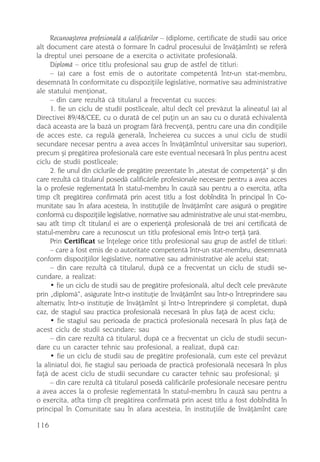 Recunoaºterea profesionalã a calificãrilor – (diplome, certificate de studii sau orice
alt document care atestã o formare în cadrul procesului de învãþãmînt) se referã
la dreptul unei persoane de a exercita o activitate profesionalã.
     Diplomã – orice titlu profesional sau grup de astfel de titluri:
     – (a) care a fost emis de o autoritate competentã într-un stat-membru,
desemnatã în conformitate cu dispoziþiile legislative, normative sau administrative
ale statului menþionat,
     – din care rezultã cã titularul a frecventat cu succes:
     1. fie un ciclu de studii postliceale, altul decît cel prevãzut la alineatul (a) al
Directivei 89/48/CEE, cu o duratã de cel puþin un an sau cu o duratã echivalentã
dacã aceasta are la bazã un program fãrã frecvenþã, pentru care una din condiþiile
de acces este, ca regulã generalã, încheierea cu succes a unui ciclu de studii
secundare necesar pentru a avea acces în învãþãmîntul universitar sau superior),
precum ºi pregãtirea profesionalã care este eventual necesarã în plus pentru acest
ciclu de studii postliceale;
     2. fie unul din ciclurile de pregãtire prezentate în „atestat de competenþã“ ºi din
care rezultã cã titularul posedã calificãrile profesionale necesare pentru a avea acces
la o profesie reglementatã în statul-membru în cauzã sau pentru a o exercita, atîta
timp cît pregãtirea confirmatã prin acest titlu a fost dobînditã în principal în Co-
munitate sau în afara acesteia, în instituþiile de învãþãmînt care asigurã o pregãtire
conformã cu dispoziþiile legislative, normative sau administrative ale unui stat-membru,
sau atît timp cît titularul ei are o experienþã profesionalã de trei ani certificatã de
statul-membru care a recunoscut un titlu profesional emis într-o terþã þarã.
     Prin Certificat se înþelege orice titlu profesional sau grup de astfel de titluri:
     – care a fost emis de o autoritate competentã într-un stat-membru, desemnatã
conform dispoziþiilor legislative, normative sau administrative ale acelui stat;
     – din care rezultã cã titularul, dupã ce a frecventat un ciclu de studii se-
cundare, a realizat:
     • fie un ciclu de studii sau de pregãtire profesionalã, altul decît cele prevãzute
prin „diplomã“, asigurate într-o instituþie de învãþãmînt sau într-o întreprindere sau
alternativ, într-o instituþie de învãþãmînt ºi într-o întreprindere ºi completat, dupã
caz, de stagiul sau practica profesionalã necesarã în plus faþã de acest ciclu;
     • fie stagiul sau perioada de practicã profesionalã necesarã în plus faþã de
acest ciclu de studii secundare; sau
     – din care rezultã cã titularul, dupã ce a frecventat un ciclu de studii secun-
dare cu un caracter tehnic sau profesional, a realizat, dupã caz:
     • fie un ciclu de studii sau de pregãtire profesionalã, cum este cel prevãzut
la aliniatul doi, fie stagiul sau perioada de practicã profesionalã necesarã în plus
faþã de acest ciclu de studii secundare cu caracter tehnic sau profesional; ºi
     – din care rezultã cã titularul posedã calificãrile profesionale necesare pentru
a avea acces la o profesie reglementatã în statul-membru în cauzã sau pentru a
o exercita, atîta timp cît pregãtirea confirmatã prin acest titlu a fost dobînditã în
principal în Comunitate sau în afara acesteia, în instituþiile de învãþãmînt care

116
 