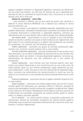 asigurã o pregãtire conformã cu dispoziþiile legislative, normative sau administra-
tive ale acelui stat-membru, sau atît timp cît titularul sãu are o experienþã pro-
fesionalã de doi ani certificatã de statul-membru care a recunoscut un titlu pro-
fesional emis într-o terþã þarã.
     Atestat de competenþã – orice titlu:
     – care confirmã o calificare care nu tace parte din grupul care constituie o
diplomã în sensul Directivei 89/48/CEE sau o diplomã sau certificat în sensul
prezentei Directive; sau
     – emis ca urmare a unei aprecieri a calitãþilor personale, aptitudinilor sau cuno-
ºtinþelor solicitantului, considerate esenþiale pentru exercitarea unei profesii de cãtre
o autoritate desemnatã în conformitate cu dispoziþiile legislative, normative sau
administrative ale unui stat-membru, fãrã a solicita dovada unei calificãri prealabile.
     Stat-membru gazdã – statul-membru în care un cetãþean al unui stat-membru
solicitã sã exercite o profesie care poate constitui obiectul unei reglementãri, altul
decît statul în care aceastã persoanã ºi-a obþinut titlul profesional sau atestatul
de competentã, sau exercitat mai întîi profesia respectivã.
     Profesie reglementatã – activitatea sau grupul de activitãþi profesionale regle-
mentate care constituie aceastã profesie într-un stat-membru.
     Activitate profesionalã reglementatã – activitate profesionalã la care accesul sau a
cãrei exercitare, sau una dintre modalitãþile de exercitare într-un stat-membru sînt
condiþionate, direct sau indirect, în virtutea dispoziþiilor legislative, normative sau
administrative, de deþinerea unui titlu profesional sau a unui atestat de
competenþã.
     Formare reglementatã – orice formare care este orientatã specific cãtre exer-
citarea unei profesii determinate ºi care constã într-unul sau mai multe cicluri de
studii realizate, dupã caz, prin formare profesionalã, stagiu profesional sau pra-
cticã profesionalã, a cãror structurã ºi nivel sînt determinate de dispoziþiile legis-
lative, normative sau administrative ale statului-membru în cauzã sau care fac
obiectul unui control sau al unei aprobãri din partea autoritãþi desemnate în acest
scop.
     Experienþã profesionalã – exercitarea efectivã ºi legalã a profesiei respective într-
un stat-membru.
     Stagiu de adaptare – exercitarea unei profesii reglementate care are loc în statul-
membru gazdã sub îndrumarea unui specialist calificat în domeniu, perioadã de
practicã sub supraveghere însoþitã eventual de o pregãtire complementarã. Stagiul
va face obiectul unei evaluãri. Modalitãþile privind stagiul ºi evaluarea acestuia vor
fi determinate de autoritãþile competente ale statului-membru gazdã în confor-
mitate cu dreptul comunitar aplicabil.
     Test de aptitudini – un control privind exclusiv cunoºtinþele profesionale ale
solicitantului, efectuat de autoritãþile competente ale statului-membru gazdã ºi
avînd drept scop sã aprecieze aptitudinea solicitantului de a exercita în acest stat-
membru o profesie reglementatã.


                                                                                     117
 
