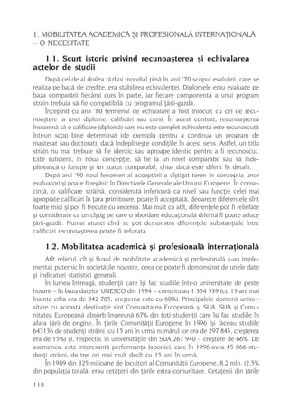 1. MOBILITATEA ACADEMICÃ ªI PROFESIONALÃ INTERNAÞIONALÃ
– O NECESITATE
   1.1. Scurt istoric privind recunoaºterea ºi echivalarea
actelor de studii
      Dupã cel de al doilea rãzboi mondial pînã în anii ’70 scopul evaluãrii, care se
realiza pe bazã de credite, era stabilirea echivalenþei. Diplomele erau evaluate pe
baza comparãrii fiecãrui curs în parte, iar fiecare componentã a unui program
strãin trebuia sã fie compatibilã cu programul þãrii-gazdã.
      Începînd cu anii ’80 termenul de echivalare a fost înlocuit cu cel de recu-
noaºtere (a unei diplome, calificãri sau curs). În acest context, recunoaºterea
înseamnã cã o calificare (diplomã) care nu este complet echivalentã este recunoscutã
într-un scop bine determinat (de exemplu pentru a continua un program de
masterat sau doctorat), dacã îndeplineºte condiþiile în acest sens. Astfel, un titlu
strãin nu mai trebuie sã fie identic sau aproape identic pentru a fi recunoscut.
Este suficient, în noua concepþie, sã fie la un nivel comparabil sau sã înde-
plineascã o funcþie ºi un statut comparabil, chiar dacã este diferit în detalii.
      Dupã anii ’90 noul fenomen al acceptãrii a cîºtigat teren în concepþia unor
evaluatori ºi poate fi regãsit în Directivele Generale ale Uniunii Europene. În conse-
cinþã, o calificare strãinã, consideratã inferioarã ca nivel sau funcþie celei mai
apropiate calificãri în þara primitoare, poate fi acceptatã, deoarece diferenþele sînt
foarte mici ºi pot fi trecute cu vederea. Mai mult ca atît, diferenþele pot fi reliefate
ºi considerate ca un cîºtig pe care o abordare educaþionalã diferitã îl poate aduce
þãrii-gazdã. Numai atunci cînd se pot demonstra diferenþele substanþiale între
calificãri recunoaºterea poate fi refuzatã.

      1.2. Mobilitatea academicã ºi profesionalã internaþionalã
     Atît relieful, cît ºi fluxul de mobilitate academicã ºi profesionalã s-au imple-
mentat puternic în societãþile noastre, ceea ce poate fi demonstrat de unele date
ºi indicatori statistici generali.
     În lumea întreagã, studenþii care îºi fac studiile într-o universitate de peste
hotare – în baza datelor UNESCO din 1994 – constituiau 1 354 539 (cu 15 ani mai
înainte cifra era de 842 705, creºterea este cu 60%). Principalele domenii univer-
sitare cu aceastã destinaþie sînt Comunitatea Europeanã ºi SUA. SUA ºi Comu-
nitatea Europeanã absorb împreunã 67% din toþi studenþii care îºi fac studiile în
afara þãrii de origine. În þãrile Comunitãþii Europene în 1996 îºi fãceau studiile
643136 de studenþi strãini (cu 15 ani în urmã numãrul lor era de 297 845, creºterea
era de 15%) ºi, respectiv, în universitãþile din SUA 263 940 – creºtere de 66%. De
asemenea, este interesantã performanþa Japoniei, care în 1996 avea 45 066 stu-
denþi strãini, de trei ori mai mult decît cu 15 ani în urmã.
     În 1989 din 325 milioane de locuitori al Comunitãþii Europene, 8,2 mln. (2,5%
din populaþia totalã) erau cetãþeni din þãrile extra comunitare. Cetãþenii din þãrile

118
 