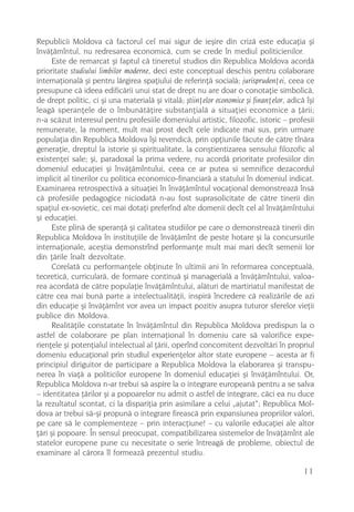 Republicii Moldova cã factorul cel mai sigur de ieºire din crizã este educaþia ºi
învãþãmîntul, nu redresarea economicã, cum se crede în mediul politicienilor.
     Este de remarcat ºi faptul cã tineretul studios din Republica Moldova acordã
prioritate studiului limbilor moderne, deci este conceptual deschis pentru colaborare
internaþionalã ºi pentru lãrgirea spaþiului de referinþã socialã; jurisprudenþei, ceea ce
presupune cã ideea edificãrii unui stat de drept nu are doar o conotaþie simbolicã,
de drept politic, ci ºi una materialã ºi vitalã; ºtiinþelor economice ºi finanþelor, adicã îºi
leagã speranþele de o îmbunãtãþire substanþialã a situaþiei economice a þãrii;
n-a scãzut interesul pentru profesiile domeniului artistic, filozofic, istoric – profesii
remunerate, la moment, mult mai prost decît cele indicate mai sus, prin urmare
populaþia din Republica Moldova îºi revendicã, prin opþiunile fãcute de cãtre tînãra
generaþie, dreptul la istorie ºi spiritualitate, la conºtientizarea sensului filozofic al
existenþei sale; ºi, paradoxal la prima vedere, nu acordã prioritate profesiilor din
domeniul educaþiei ºi învãþãmîntului, ceea ce ar putea si semnifice dezacordul
implicit al tinerilor cu politica economico-financiarã a statului în domeniul indicat.
Examinarea retrospectivã a situaþiei în învãþãmîntul vocaþional demonstreazã însã
cã profesiile pedagogice niciodatã n-au fost suprasolicitate de cãtre tinerii din
spaþiul ex-sovietic, cei mai dotaþi preferînd alte domenii decît cel al învãþãmîntului
ºi educaþiei.
     Este plinã de speranþã ºi calitatea studiilor pe care o demonstreazã tinerii din
Republica Moldova în instituþiile de învãþãmînt de peste hotare ºi la concursurile
internaþionale, aceºtia demonstrînd performanþe mult mai mari decît semenii lor
din þãrile înalt dezvoltate.
     Corelatã cu performanþele obþinute în ultimii ani în reformarea conceptualã,
teoreticã, curricularã, de formare continuã ºi managerialã a învãþãmîntului, valoa-
rea acordatã de cãtre populaþie învãþãmîntului, alãturi de martiriatul manifestat de
cãtre cea mai bunã parte a intelectualitãþii, inspirã încredere cã realizãrile de azi
din educaþie ºi învãþãmînt vor avea un impact pozitiv asupra tuturor sferelor vieþii
publice din Moldova.
     Realitãþile constatate în învãþãmîntul din Republica Moldova predispun la o
astfel de colaborare pe plan internaþional în domeniu care sã valorifice expe-
rienþele ºi potenþialul intelectual al þãrii, operînd concomitent dezvoltãri în propriul
domeniu educaþional prin studiul experienþelor altor state europene – acesta ar fi
principiul diriguitor de participare a Republica Moldova la elaborarea ºi transpu-
nerea în viaþã a politicilor europene în domeniul educaþiei ºi învãþãmîntului. Or,
Republica Moldova n-ar trebui sã aspire la o integrare europeanã pentru a se salva
– identitatea þãrilor ºi a popoarelor nu admit o astfel de integrare, cãci ea nu duce
la rezultatul scontat, ci la dispariþia prin asimilare a celui „ajutat“; Republica Mol-
dova ar trebui sã-ºi propunã o integrare fireascã prin expansiunea propriilor valori,
pe care sã le complementeze – prin interacþiune! – cu valorile educaþiei ale altor
þãri ºi popoare. În sensul preocupat, compatibilizarea sistemelor de învãþãmînt ale
statelor europene pune cu necesitate o serie întreagã de probleme, obiectul de
examinare al cãrora îl formeazã prezentul studiu.

                                                                                          11
 