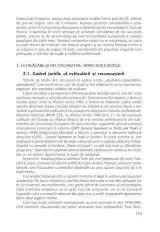 Comunitãþii Europene, rãmaºi dupã terminarea studiilor într-o þarã din CE, diferitã
de þara de origine, erau de 5 milioane. Aceastã prezenþã considerabilã a cetã-
þenilor strãini în Comunitatea Europeanã e determinatã de necesitatea în forþa de
muncã, în particular în unele sectoare de activitate considerate de risc sau puþin
plãtite, precum ºi de atractivitatea pe care Comunitatea Europeanã o creeazã
populaþiei din þãrile terþe. Numãrul cetãþenilor strãini nu se micºoreazã, cu toate
cã niºte mãsuri de restricþie sînt impuse imigrãrii ºi se creeazã facilitãþi pentru a
se întoarce în þara de origine. O parte considerabilã din populaþia imigrantã este
posesoare a titlurilor de studii ºi calificãri profesionale.


2. ECHIVALARE ªI RECUNOAªTERE: APRECIERI JURIDICE
    2.1. Cadrul juridic al echivalãrii ºi recunoaºterii
      Titlurile de studiu sînt, din punct de vedere juridic, „atestarea capacitãþilor,
aptitudinilor“ care confirmã un curs de studii ºi sînt eliberate în urma examenului,
organizat prin proceduri stabilite de evaluare.
      Libera circulaþie a persoanelor calificate pe plan mondial este în cele din urmã
corelarea necesarã a schimburilor comerciale. Comunitatea Europeanã, o datã cu
crearea pieþei unice la sfîrºitul anului 1992, a trebuit sã elaboreze cadrul juridic
specific destinate liberei circulaþii (dreptul de stabilire ºi de prestare liberã a ser-
viciilor) a persoanelor calificate ºi recunoaºterea reciprocã a titlurilor profesionale.
Datoritã Directivei 89/48 CEE, la sfîrºitul anului 1984 încã 11 mii de persoane
calificate din Europa au obþinut dreptul de a-ºi exercita profesiunea în alte þãri-
membre ale Comunitãþii Europene. Pe plan mondial, negocierile privind comerþul
internaþional conectate la reforma GATT (General Agreement on Tariffs and Trade) ºi
apariþia OMM (Organizaþia Mondialã a Muncii) a prevãzut o denumire dedicatã
serviciilor (GATS – General Agreement on Trade in Services). În acest context au fost
prevãzutã o gamã determinatã de pieþe naþionale pentru cadrele calificate strãine.
Acordul nu prevede o imediatã „liberã circulaþie“, cu atît mai mult o „liberalizare
progresivã“. Normativele naþionale privind abilitãþile profesionale continua sã existe,
dar nu se admite discriminarea în bazã de cetãþenie.
      În prezent, recunoaºterea academicã între þãri este promovatã de cãtre Con-
siliul Europei, Comisia Europeanã ºi UNESCO prin diverse mijloace: convenþii multi-
laterale, prin încurajarea convenþiilor bilaterale sau prin acþiuni susþinute de a le
implementa.
      Convenþiile bilaterale sînt un posibil instrument legal în vederea recunoaºterii
academice. Un factor important care blocheazã semnarea ºi mai ales aplicarea lor,
fie ele bilaterale sau multilaterale, este gradul diferit de autonomie al universitãþilor.
Dacã instituþiile respective au un grad mare de autonomie, ele nu se considerã
legate de cãtre convenþiile semnate de cãtre stat ºi astfel respectivele documente
devin doar legãturi morale.
      Cele mai multe convenþii internaþionale au fost semnate în anii 1950-1960,
cînd sistemele educaþionale ale þãrilor semnatare erau comparabile. Însã diver-
                                                                                     119
 
