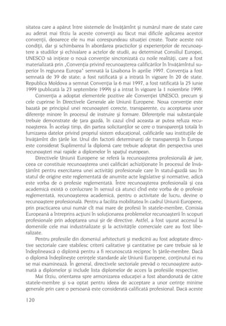 sitatea care a apãrut între sistemele de învãþãmînt ºi numãrul mare de state care
au aderat mai tîrziu la aceste convenþii au fãcut mai dificile aplicarea acestor
convenþii, deoarece ele nu mai corespundeau situaþiei create. Toate aceste noi
condiþii, dar ºi schimbarea în abordarea practicilor ºi experienþelor de recunoaº-
tere a studiilor ºi echivalare a actelor de studii, au determinat Consiliul Europei,
UNESCO sã iniþieze o nouã convenþie sincronizatã cu noile realitãþi, care a fost
materializatã prin „Convenþia privind recunoaºterea calificãrilor în învãþãmîntul su-
perior în regiunea Europa“ semnatã la Lisabona în aprilie 1997. Convenþia a fost
semnatã de 39 de state; a fost ratificatã ºi a intratã în vigoare în 20 de state.
Republica Moldova a semnat Convenþia la 6 mai 1997, a fost ratificatã la 25 iunie
1999 (publicatã la 23 septembrie 1999) ºi a intrat în vigoare la 1 noiembrie 1999.
     Convenþia a adoptat elementele pozitive ale Convenþiei UNESCO, precum ºi
cele cuprinse în Directivele Generale ale Uniunii Europene. Noua convenþie este
bazatã pe principiul unei recunoaºteri corecte, transparente, cu acceptarea unor
diferenþe minore în procesul de instruire ºi formare. Diferenþele mai substanþiale
trebuie demonstrate de þara gazdã, în cazul cînd aceasta ar putea refuza recu-
noaºterea. În acelaºi timp, din partea solicitanþilor se cere o transparenþã totalã în
furnizarea datelor privind propriul sistem educaþional, calificãrile sau instituþiile de
învãþãmînt din þãrile lor. Unul din factorii determinanþi de transparenþã în Europa
este considerat Suplimentul la diplomã care trebuie adoptat din perspectiva unei
recunoaºteri mai rapide a diplomelor în spaþiul european.
     Directivele Uniunii Europene se referã la recunoaºterea profesionalã de jure,
ceea ce constituie recunoaºterea unei calificãri achiziþionate în procesul de învã-
þãmînt pentru exercitarea unei activitãþi profesionale care în statul-gazdã sau în
statul de origine este reglementatã de anumite acte legislative ºi normative, adicã
este vorba de o profesie reglementatã. Între recunoaºterea profesionalã ºi cea
academicã existã o conlucrare în sensul cã atunci cînd este vorba de o profesie
reglementatã, recunoaºterea academicã, pentru o activitate de lucru, devine o
recunoaºtere profesionalã. Pentru a facilita mobilitatea în cadrul Uniunii Europene,
prin practicarea unui numãr cît mai mare de profesii în statele-membre, Comisia
Europeanã a întreprins acþiuni în soluþionarea problemelor recunoaºterii în scopuri
profesionale prin adoptarea unui ºir de directive. Astfel, a fost uºurat accesul la
domeniile cele mai industrializate ºi la activitãþile comerciale care au fost libe-
ralizate.
     Pentru profesiile din domeniul arhitecturii ºi medicinii au fost adoptate direc-
tive sectoriale care stabilesc criterii calitative ºi cantitative pe care trebuie sã le
îndeplineascã o diplomã pentru a fi recunoscutã reciproc în þãrile-membre. Dacã
o diplomã îndeplineºte cerinþele standarde ale Uniunii Europene, conþinutul ei nu
se mai examineazã. În general, directivele sectoriale prevãd o recunoaºtere auto-
matã a diplomelor ºi include lista diplomelor de acces la profesiile respective.
     Mai tîrziu, orientarea spre armonizarea educaþiei a fost abandonatã de cãtre
statele-membre ºi s-a optat pentru ideea de acceptare a unor cerinþe minime
generale prin care o persoanã este consideratã calificatã profesional. Dacã aceste

120
 