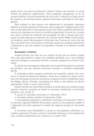 gazdã pentru a-ºi exercita profesiunea. Existã în fiecare stat-membru un numãr
restrîns de profesiuni reglementate. Toate pregãtirile adãugãtoare ce þin de
aceastã profesie ºi privind procedurile de acces pot fi obþinute pe lîngã punctul
de contact ºi de informare pentru aplicarea directivelor semnalate în lista adãu-
gãtoare.
     Dacã profesia nu este supusã unei reglementãri în þara-gazdã, aprecierea
diplomei ºi nivelului profesional rãmîne pe seama angajatului. Angajatul poate între
timp sã aibã dificultãþi în recunoaºterea justei sale valori ºi calificãrii profesionale,
precum ºi în obþinerea unui serviciu la nivelul corespunzãtor. În acest caz, el poate
face apel la centrele de informare din þara-gazdã. De fapt, în fiecare þarã euro-
peanã centrele naþionale de informare sînt asociate reþelei NARIC (Centrul Naþio-
nal Academic pentru Recunoaºtere ºi Informare) sau în oricare alt centru din altã
þarã, care poate da în exclusivitate o informaþie asupra recunoaºterii profesionale
a diplomelor ºi care sînt abilitate sã rãspundã la întrebãri ºi sã elibereze atestãri
de nivel.
      Recunoaºtere academicã
     Aceasta permite unui tînãr sau unui student sã facã sau sã continue studiile
într-o altã þarã-membrã în cadrul unei mobilitãþi individuale sau a unei mobilitãþi
organizate (programe comunitare Socrates, Leonardo, programe de schimburi bila-
terale).
     În ultimul caz recunoaºterea diplomelor este în general prevãzutã în acordurile
de schimburi, sau prin aplicarea sistemului european a unitãþilor capitalizabile
(ECTS).
     În majoritatea þãrilor europene instituþiile de învãþãmînt superior sînt auto-
nome în materie de decizie de admitere. Unele þãri au pãstrat un sistem centra-
lizat care dã dreptul de decizie ministerului competent pentru învãþãmîntul supe-
rior (Belgia, Spania, Finlanda, Luxemburg) sau altele ce dau drepturi de decizie
organismelor create în acest scop (Grecia).
     Statele-membre ale Comunitãþii Europene ºi statele pãrþi ale acordului asupra
spaþiului economic european au aderat la convenþia multilateralã a Comunitãþii
Europene care constã în:
     • accesul în instituþiile universitare (11 decembrie 1953);
     • echivalarea duratei studiilor (15 decembrie 1956);
     • recunoaºterea academicã a calificãrilor universitare (15 decembrie 1959), ºi
la convenþia regionalã UNESCO din Europa cu privire la recunoaºterea studiilor ºi
a diplomelor de studii superioare în statele din regiunea Europei (21 decembrie
1979).
     O convenþie unicã CE/UNESCO cu privire la recunoaºterea calificãrilor ºi a
studiilor superioare în Europa a înlocuit convenþiile existente ºi a fost adoptatã de
cãtre conferinþa diplomaticã din Lisabona la 11 aprilie 1997.



122
 