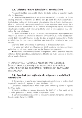 2.3. Diferenþa dintre echivalare ºi recunoaºtere
     Procedurile juridice care aprobã titlurile de studiu strãine ºi au putere legalã
sînt de douã tipuri:
     a) de echivalare: titlurile de studii strãine se comparã cu un titlu de studiu
analog; analizele comparative ale titlului care þin cont de natura academicã a
instituþiei de învãþãmînt strãine care a eliberat acest titlu, a duratei studiilor com-
plete, a conþinuturilor programelor analitice (cursuri, examene, note, teste). Dacã
ambele titluri sînt echivalente sau nu prezintã diferenþe substanþiale, autoritatea
statalã competentã declarã echivalenþa titlului strãin ºi echivaleazã un titlu echi-
valent din þara primitoare;
     b) de recunoaºtere: în acest caz autoritatea competentã a þãrii primitoare
efectueazã o evaluare sinteticã a titlului de studiu strãin, stabilind o corespon-
denþã dintre nivelul titlului de studiu din þarã ºi declarã recunoaºterea finalã
(posibilitatea de continuare a studiilor sau accesul la exercitarea unei pro-
fesiuni).
     Diferenþa dintre procedurile de echivalare ºi de recunoaºtere sînt:
     • în cazul echivalãrii se elibereazã un titlul academic din þara primitoare
echivalent cu cel strãin; ceea ce nu are loc în cazul recunoaºterii;
     • echivalarea acordã titlurilor strãine toatã puterea juridicã a titlurilor de studii
eliberate de þara primitoare; recunoaºterea titlurilor de studii produce în schimb
efecte juridice limitate.


3. EXPERIENÞELE NAÞIONALE ALE UNOR ÞÃRI EUROPENE
ÎN CONTEXTUL RECUNOAªTERII STUDIILOR ªI ECHIVALÃRII
ACTELOR DE STUDII, ELIBERATE ÎN SISTEMUL DE ÎNVÃÞÃMÎNT
DIN MOLDOVA
   3.1. Acorduri internaþionale de asigurare a mobilitãþii
universitare
    1. Convenþia cu privire la recunoaºterea atestatelor obþinute în învãþãmîntul
superior în statele din regiunea Europei, Lisabona, 1997.
    Convenþia a fost semnatã de 39 de state; a fost ratificatã ºi a intrat în vigoare
în 20 de state.
    Republica Moldova a semnat Convenþia la 06.05.97, a fost ratificatã la
25.06.99 (publicatã 23.09.99), a intrat în vigoare 01.11.99.
    2. Convenþia europeanã cu privire la echivalarea diplomelor pentru admiterea
în universitãþi, Paris 11.12.1953.




                                                                                     123
 