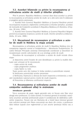 3.2. Acorduri bilaterale cu privire la recunoaºterea ºi
echivalarea actelor de studii ºi titlurilor ºtiinþifice:
     Pînã în prezent, Republica Moldova a semnat doar douã acorduri cu privire
la recunoaºterea ºi echivalarea actelor de studii, iar o altã serie este în elaborare
ºi pregãtire pentru promovare.
     1. Acordul între Guvernul Republicii Moldova ºi Guvernul României privind
recunoaºterea reciprocã a diplomelor, certificatelor ºi titlurilor ºtiinþifice, acordate
de instituþiile de învãþãmînt acreditate în Republica Moldova ºi în România. (Chiºi-
nãu, 20 iunie, 1998.)
     2. Acordul între Guvernul Republicii Moldova ºi Guvernul Republicii Bulgaria
privind recunoaºterea reciprocã a actelor de studii, titlurilor ºtiinþifice ºi didactice.
(Sofia, 22 iunie, 2000.)

    3.3. Mecanismul de recunoaºtere ºi echivalare a acte-
lor de studii în Moldova la etapa actualã
     Recunoaºterea ºi echivalarea actelor de studii în Republica Moldova þine de
competenþa organului central al învãþãmîntului – Ministerului Învãþãmîntului. În
cadrul Direcþiei Principale asistenþã informaþionalã coordonare ºi dezvoltare se
recepþioneazã cererile solicitanþilor de a-ºi omologa actele de studii.
     Procedura de recunoaºtere ºi echivalare a actelor de studii include cîteva
etape:
     a) depunerea cererii însoþite de acte doveditoare cu privire la studiile efec-
tuate care urmeazã sã fie recunoscute:
     – copia actului de studii,
     – copia programelor analitice;
     – copia fiºelor cu note.
     Toate aceste acte sînt traduse în limba românã ºi autentificate notarial.
     b) Verificarea autenticitãþii actelor prezentate.
     c) Verificarea, împreunã cu direcþia de resort respectivã a ministerului, a reali-
zãrii standardului naþional pentru nivelul de studii respectiv;
     d) Întocmirea ºi eliberarea certificatului respectiv.

   3.4. Recunoaºterea ºi echivalarea actelor de studii
cetãþenilor moldoveni aflaþi în strãinãtate
     Introducere generalã
     Într-o economie de piaþã, regula generalã este cã fiecare este liber sã-ºi
aleagã orice profesiune. Cu toate acestea, în interesul general al societãþii, exerci-
tarea anumitor activitãþi profesionale poate fi condiþionatã de dobîndirea califi-
cãrilor respective. Fiecare stat are libertatea de a hotãrî dacã interesul general
este suficient protejat prin libera concurenþã sau dacã, din contra, o profesiune
datã trebuie supusã unor reglementãri ºi cum anume (protecþia titlului sau a

124
 