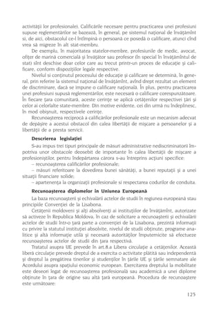 activitãþii lor profesionale). Calificãrile necesare pentru practicarea unei profesiuni
supuse reglementãrilor se bazeazã, în general, pe sistemul naþional de învãþãmînt
si, de aici, obstacolul ce-l întîmpinã o persoanã ce posedã o calificare, atunci cînd
vrea sã migreze în alt stat-membru.
      De exemplu, în majoritatea statelor-membre, profesiunile de medic, avocat,
ofiþer de marinã comercialã ºi învãþãtor sau profesor (în special în învãþãmîntul de
stat) sînt deschise doar celor care au trecut printr-un proces de educaþie ºi cali-
ficare, conform dispoziþiilor legale respective.
      Nivelul si conþinutul procesului de educaþie ºi calificare se determinã, în gene-
ral, prin referire la sistemul naþional de învãþãmînt, avînd drept rezultat un element
de discriminare, dacã se impune o calificare naþionalã. În plus, pentru practicarea
unei profesiuni supusã reglementãrilor, este necesarã o calificare corespunzãtoare.
În fiecare þara comunitarã, aceste cerinþe se aplicã cetãþenilor respectivei þãri ºi
celor ai celorlalte state-membre. Din motive evidente, cei din urmã nu îndeplinesc,
în mod obiºnuit, respectivele cerinþe.
      Recunoaºterea reciprocã a calificãrilor profesionale este un mecanism adecvat
de depãºire a acestui obstacol din calea libertãþii de miºcare a persoanelor ºi a
libertãþii de a presta servicii.
     Descrierea legislaþiei
     S-au impus trei tipuri principale de mãsuri administrative nediscriminatorii îm-
potriva unor obstacole deosebit de importante în calea libertãþii de miºcare a
profesioniºtilor, pentru îndepãrtarea cãrora s-au întreprins acþiuni specifice:
     – recunoaºterea calificãrilor profesionale;
     – mãsuri referitoare la dovedirea bunei sãnãtãþi, a bunei reputaþii ºi a unei
situaþii financiare solide;
     – apartenenþa la organizaþii profesionale si respectarea codurilor de conduita.
    Recunoaºterea diplomelor în Uniunea Europeanã
      La baza recunoaºterii ºi echivalãrii actelor de studii în regiunea europeanã stau
principiile Convenþiei de la Lisabona.
      Cetãþenii moldoveni ºi alþi absolvenþi ai instituþiilor de învãþãmînt, autorizate
sã activeze în Republica Moldova, în caz de solicitare a recunoaºterii ºi echivalãrii
actelor de studii într-o þarã parte a convenþiei de la Lisabona, prezintã informaþii
cu privire la statutul instituþiei absolvite, nivelul de studii obþinute, programe ana-
litice ºi altã informaþie utilã ºi necesarã autoritãþilor împuternicite sã efectueze
recunoaºterea actelor de studii din þara respectivã.
      Tratatul asupra UE prevede în art.8.a Libera circulaþie a cetãþenilor. Aceastã
liberã circulaþie prevede dreptul de a exercita o activitate plãtitã sau independentã
ºi dreptul la pregãtirea tinerilor ºi studenþilor în þãrile UE ºi þãrile semnatare ale
Acordului asupra spaþiului economic european. Exercitarea dreptului la mobilitate
este deseori legat de recunoaºterea profesionalã sau academicã a unei diplome
obþinute în þara de origine sau altã þarã europeanã. Procedura de recunoaºtere
este urmãtoare:

                                                                                  125
 